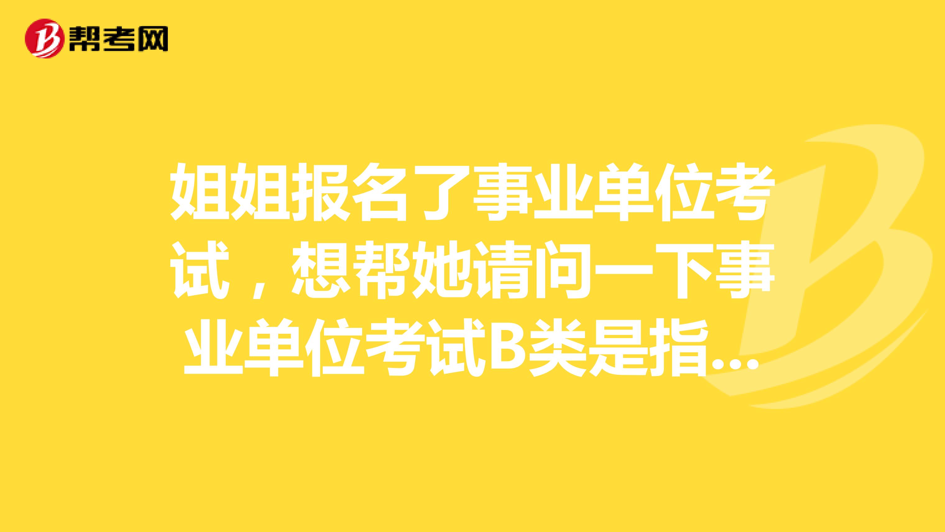 姐姐报名了事业单位考试，想帮她请问一下事业单位考试B类是指什么类啊？这类题主要考察什么啊？