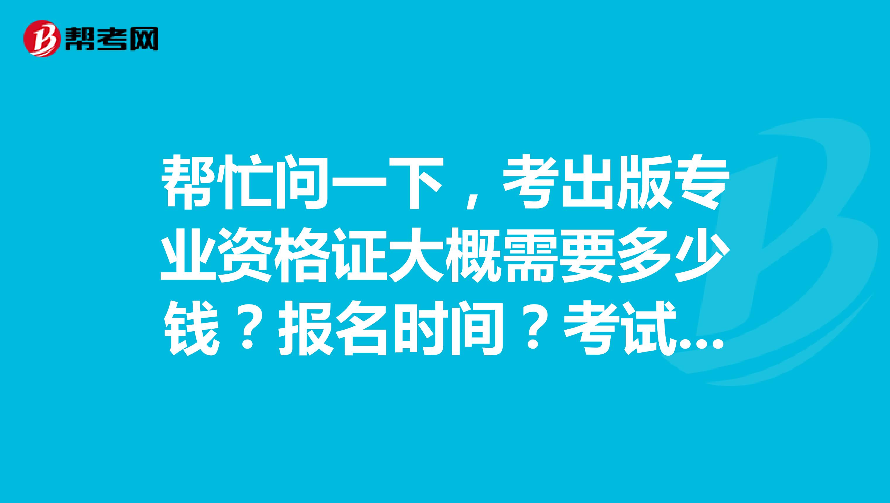 帮忙问一下,考出版专业资格证大概需要多少钱?报名时间?考试时间?