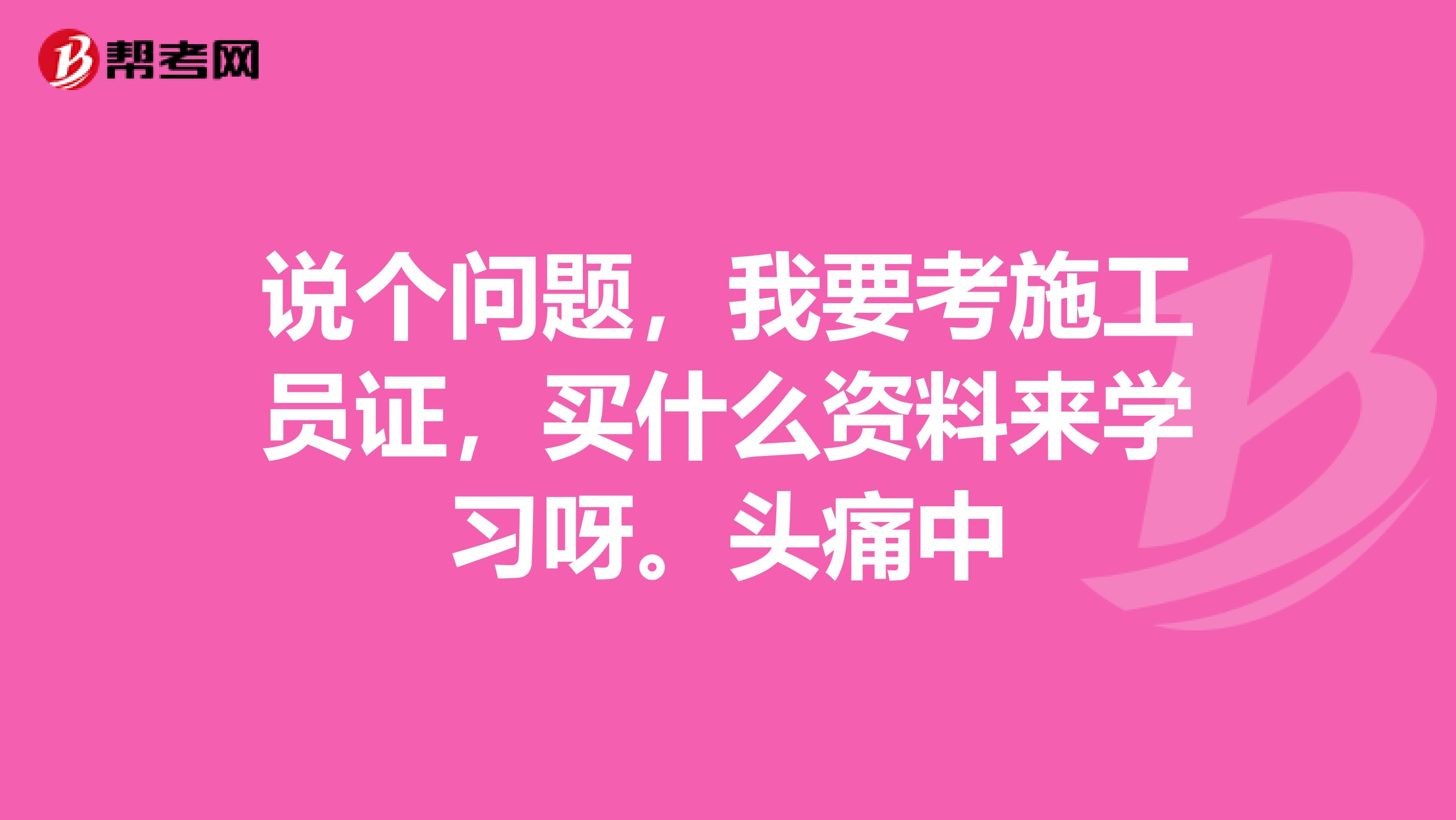 说个问题，我要考施工员证，买什么资料来学习呀。头痛中