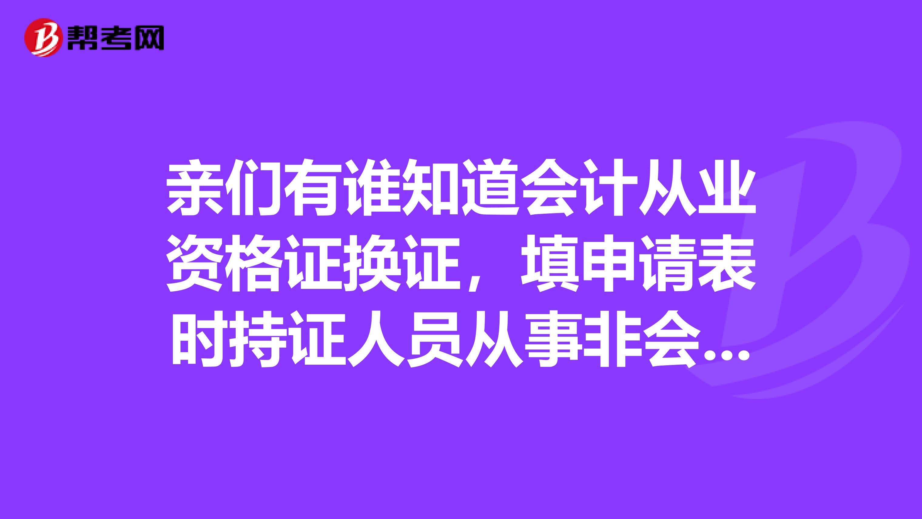 親們有誰知道會計從業資格證換證，填申請表時持證人員從事非會計崗位，那個工作單位可要填啊？謝了