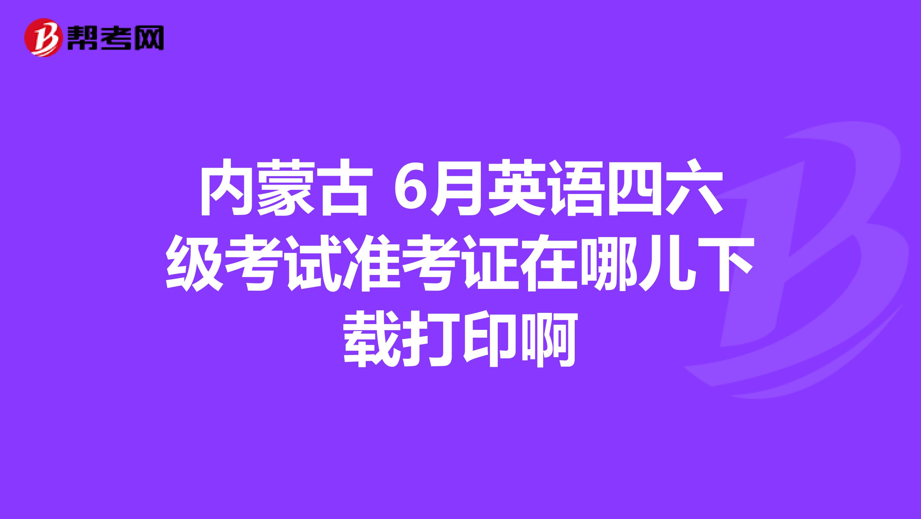 内蒙古 6月英语四六级考试准考证在哪儿下载打印啊