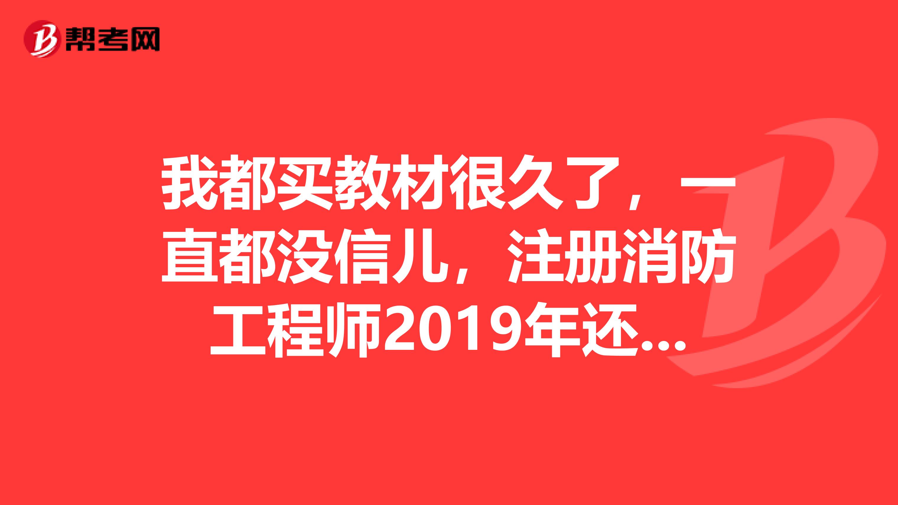 我都買教材很久了，一直都沒信兒，注冊消防工程師2019年還能考試不了