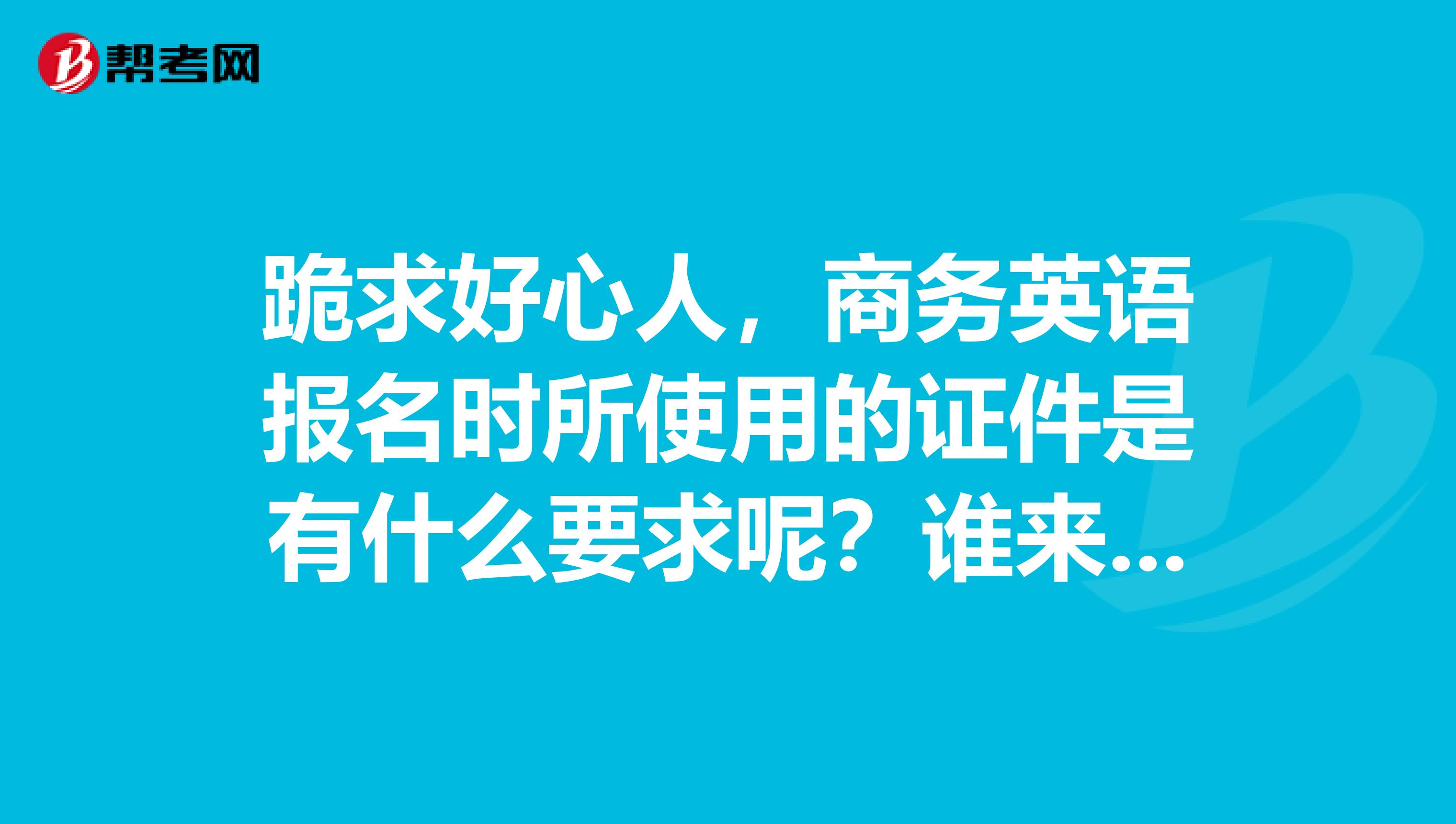 跪求好心人，商务英语报名时所使用的证件是有什么要求呢？谁来解答一下呢？？？