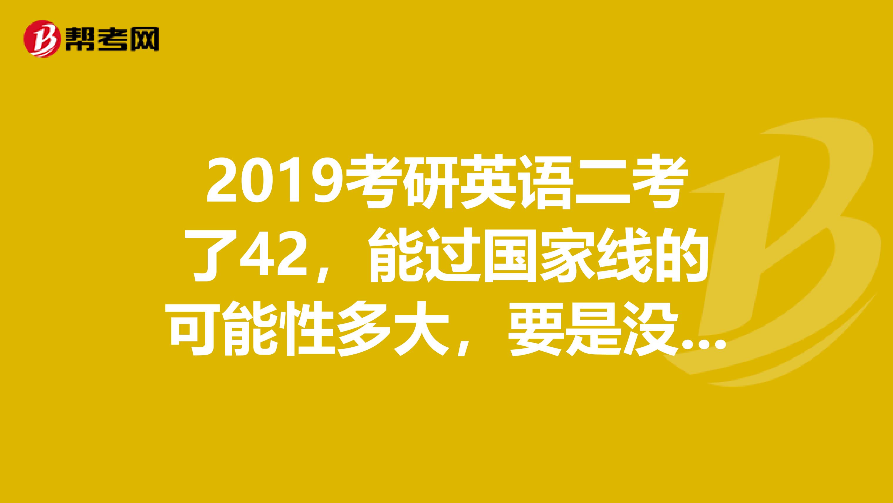 2019考研英语二考了42,能过国家线的可能性多大,要是没希望我就不准备复试了。