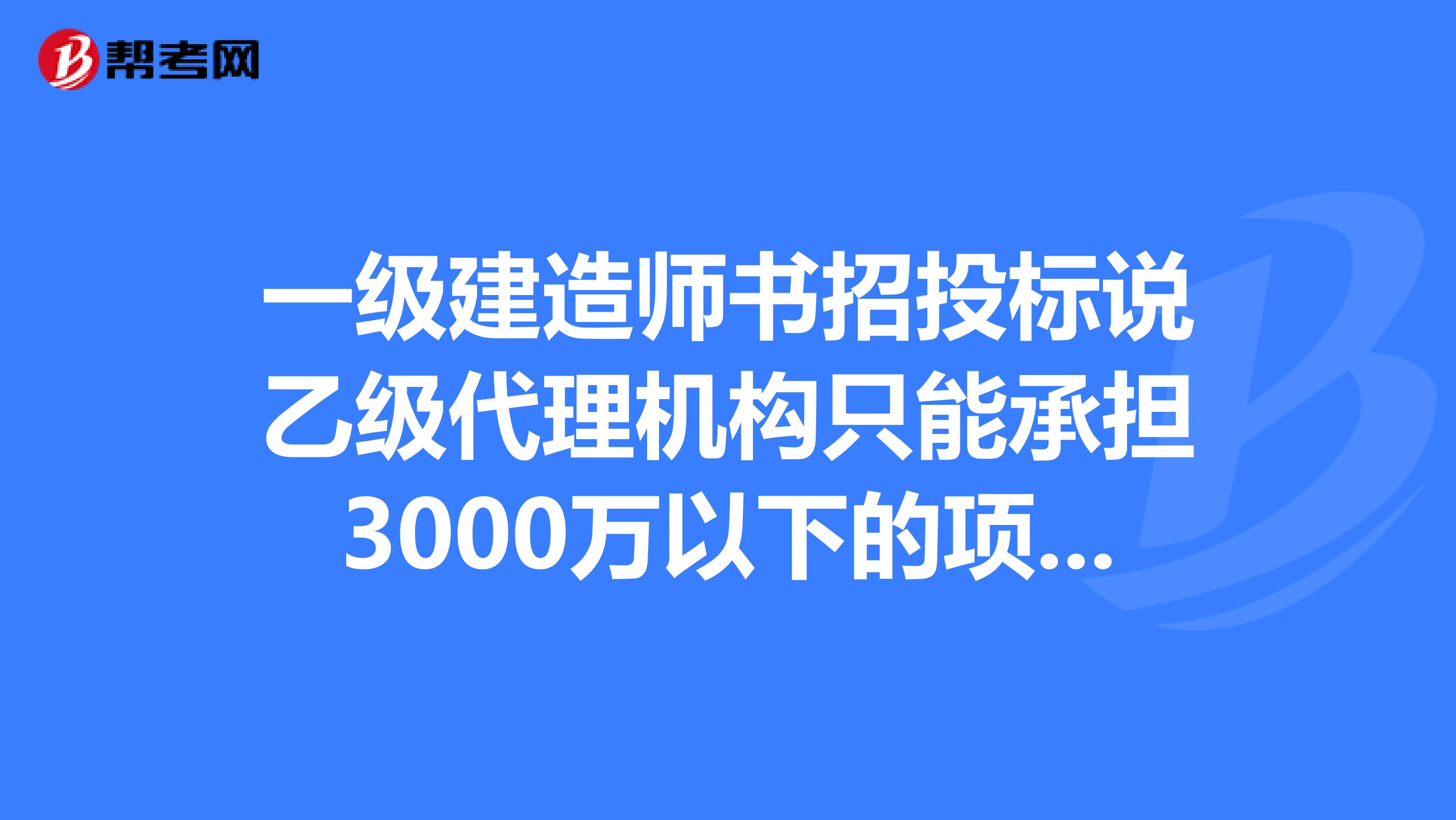 一级建造师书招投标说乙级代理机构只能承担3000万以下的项目，可二级建造师书说可以承担一个亿以下？