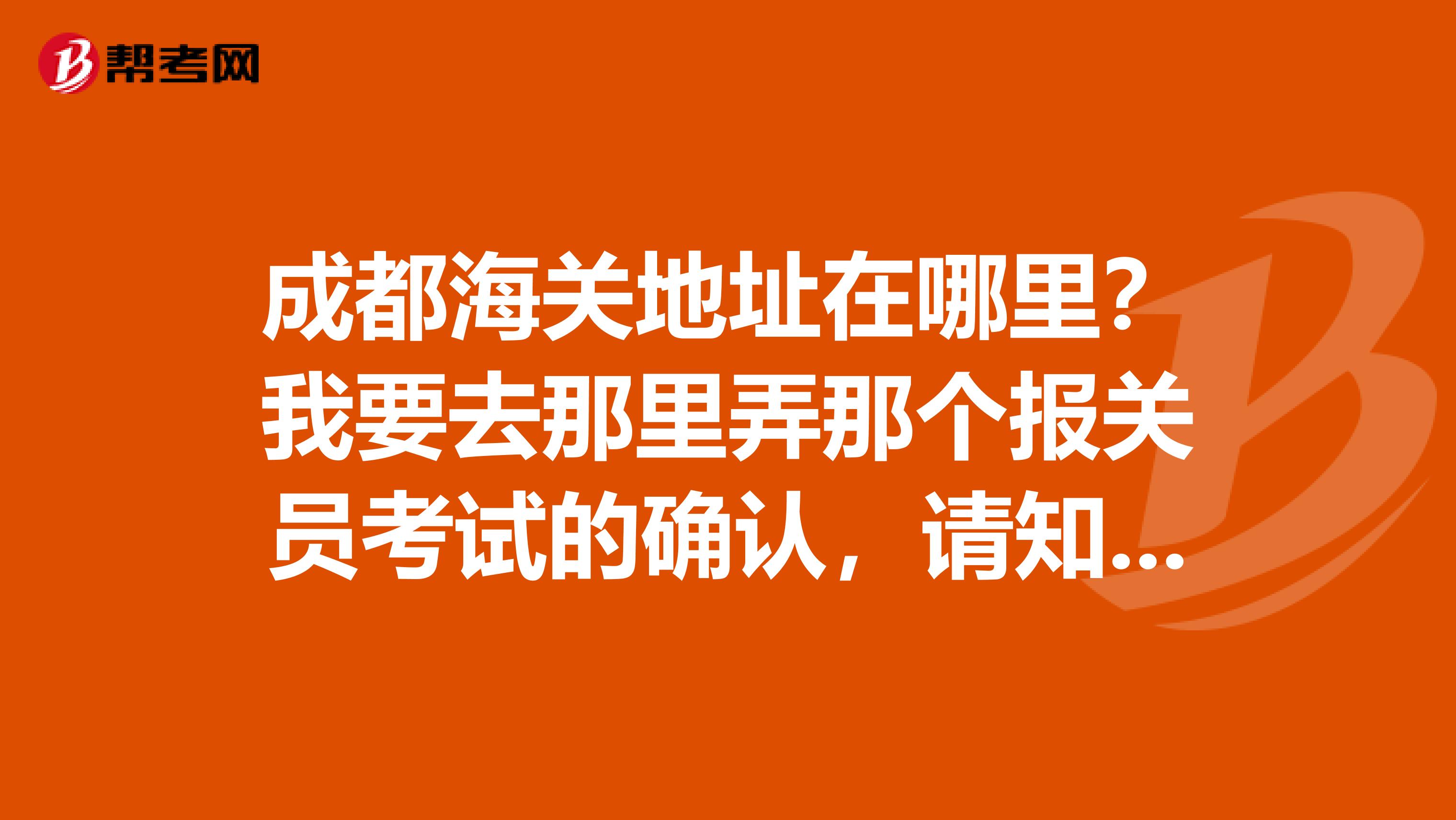 成都海关地址在哪里？我要去那里弄那个报关员考试的确认，请知道的回答一下，谢谢啦