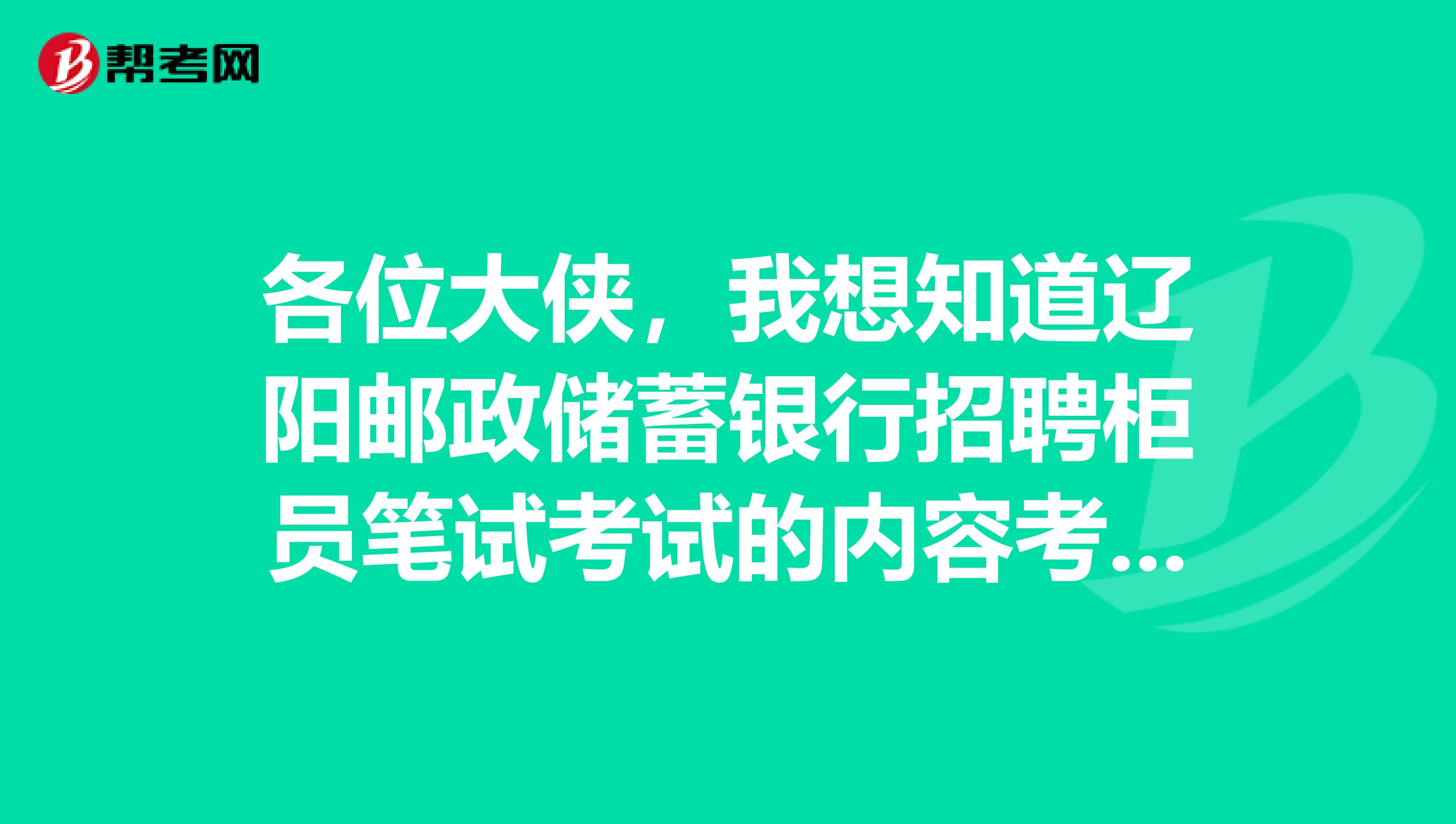 各位大侠,我想知道辽阳邮政储蓄银行招聘柜员笔试考试的内容考哪方面的题啊面试是什么形式啊