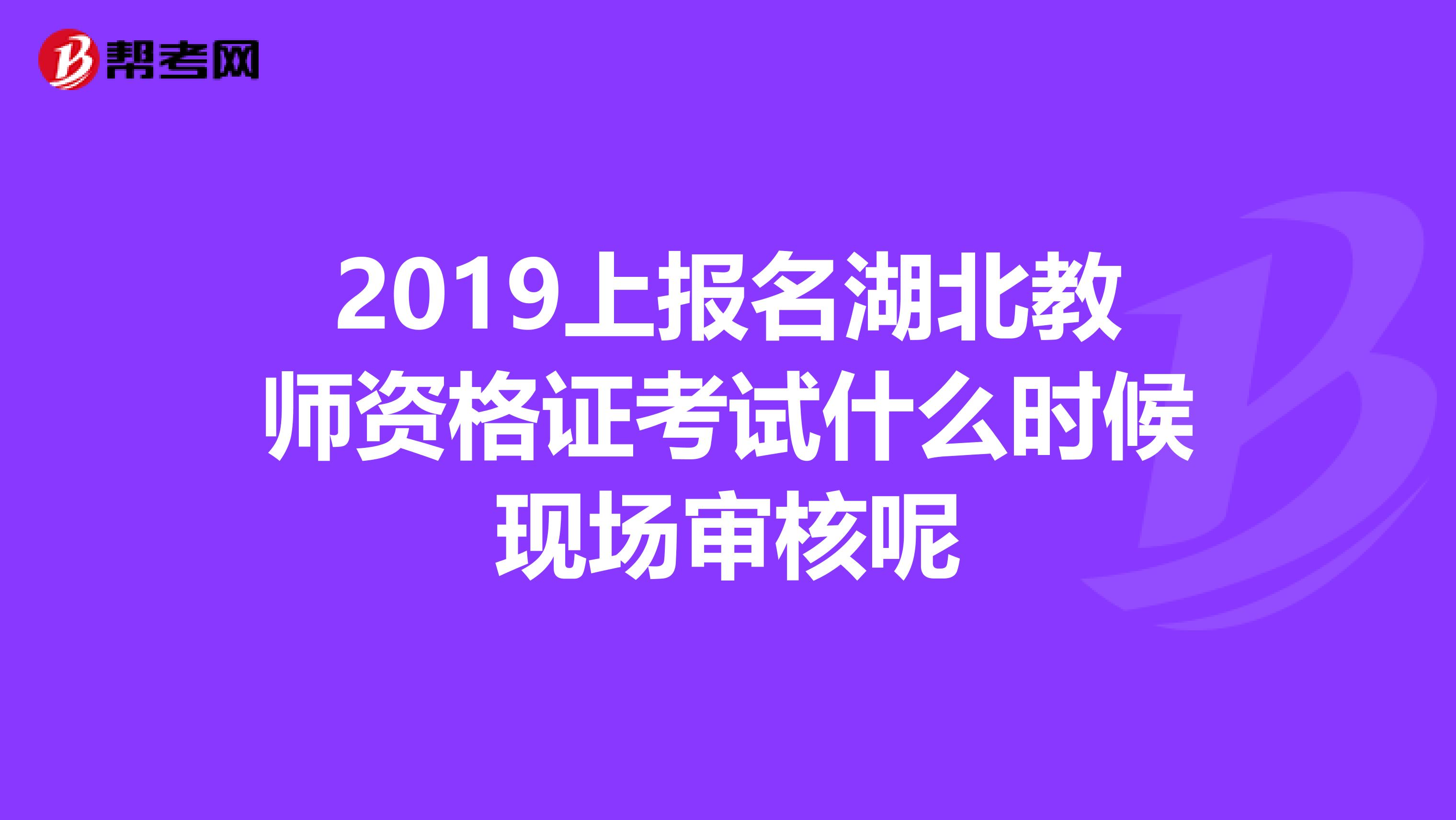 2019上报名湖北教师资格证考试什么时候现场审核呢