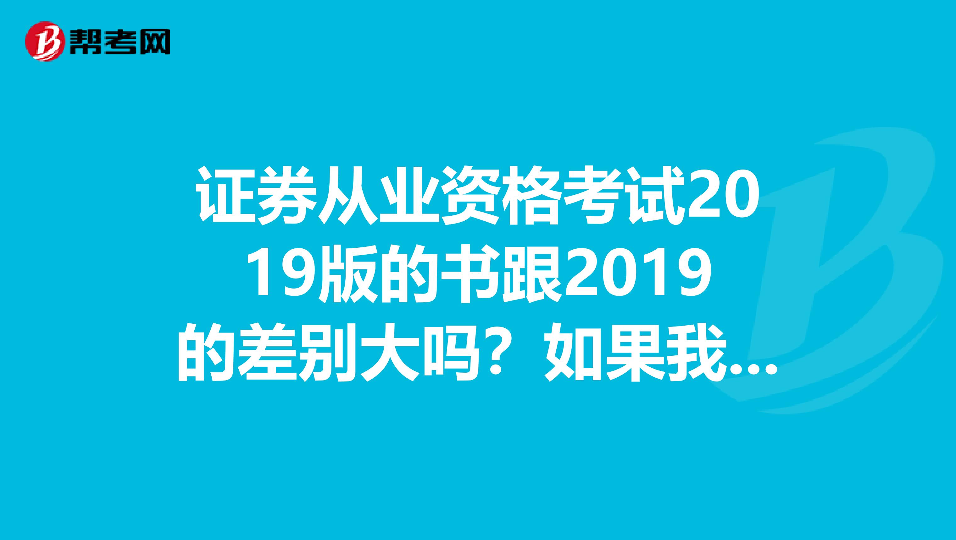 证券从业资格考试2019版的书跟2019的差别大吗？如果我用2019的书复习再去考这样有大的误差不？