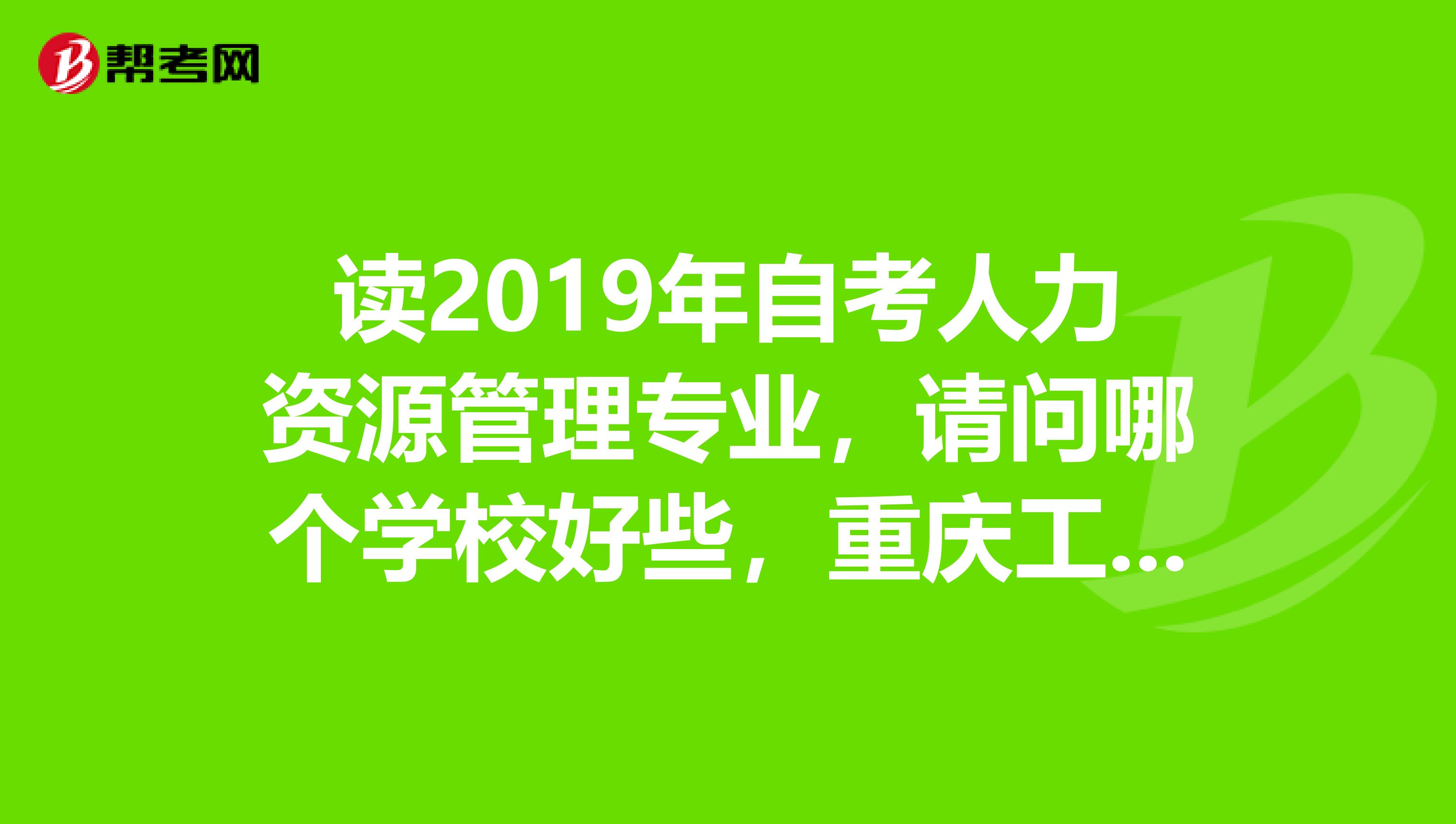 读2019年自考人力资源管理专业，请问哪个学校好些，重庆工商大学重庆师范大学重庆工学院。