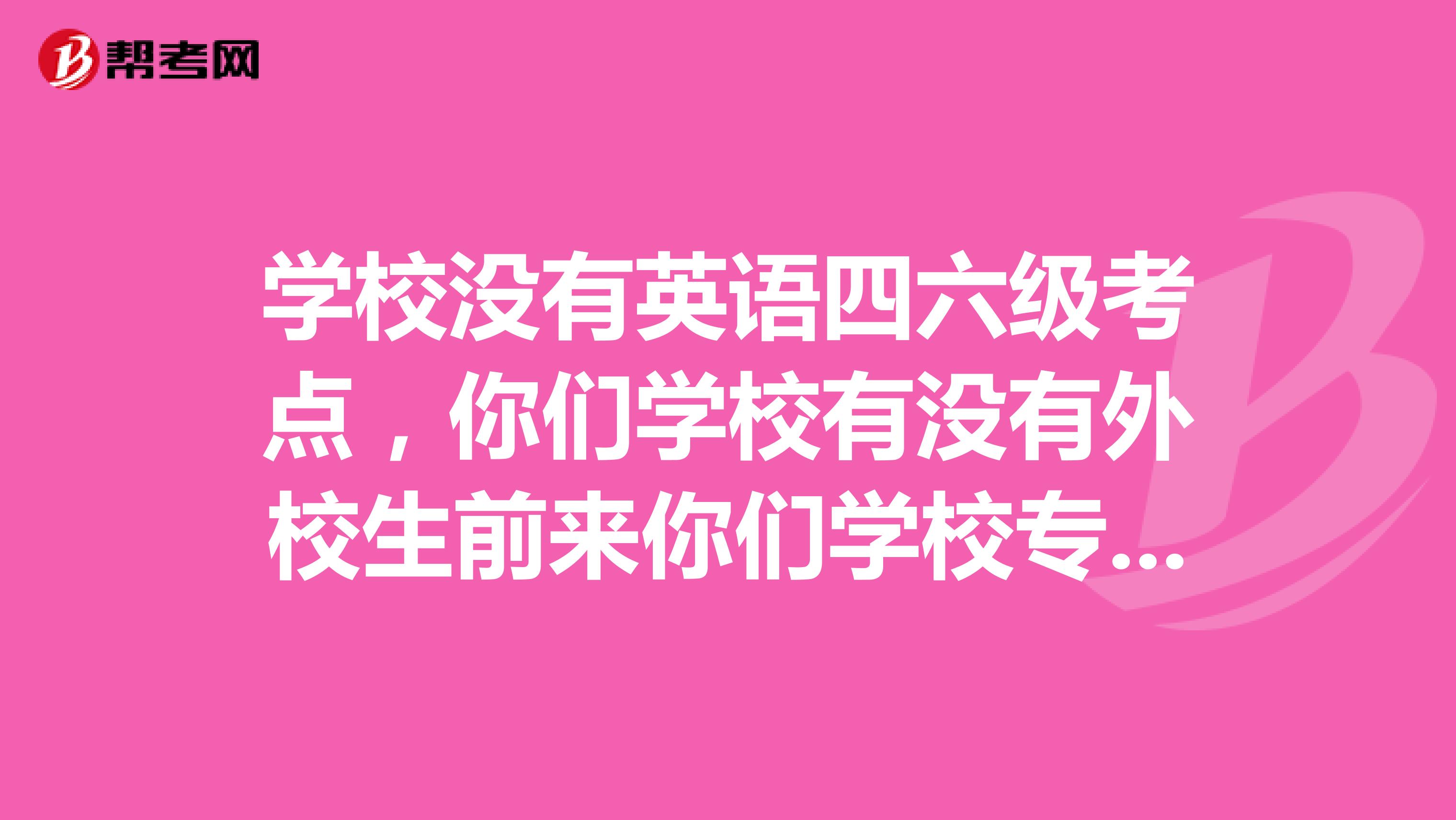 学校没有英语四六级考点,你们学校有没有外校生前来你们学校专门的外校生报名的地方报考英语四六级呢