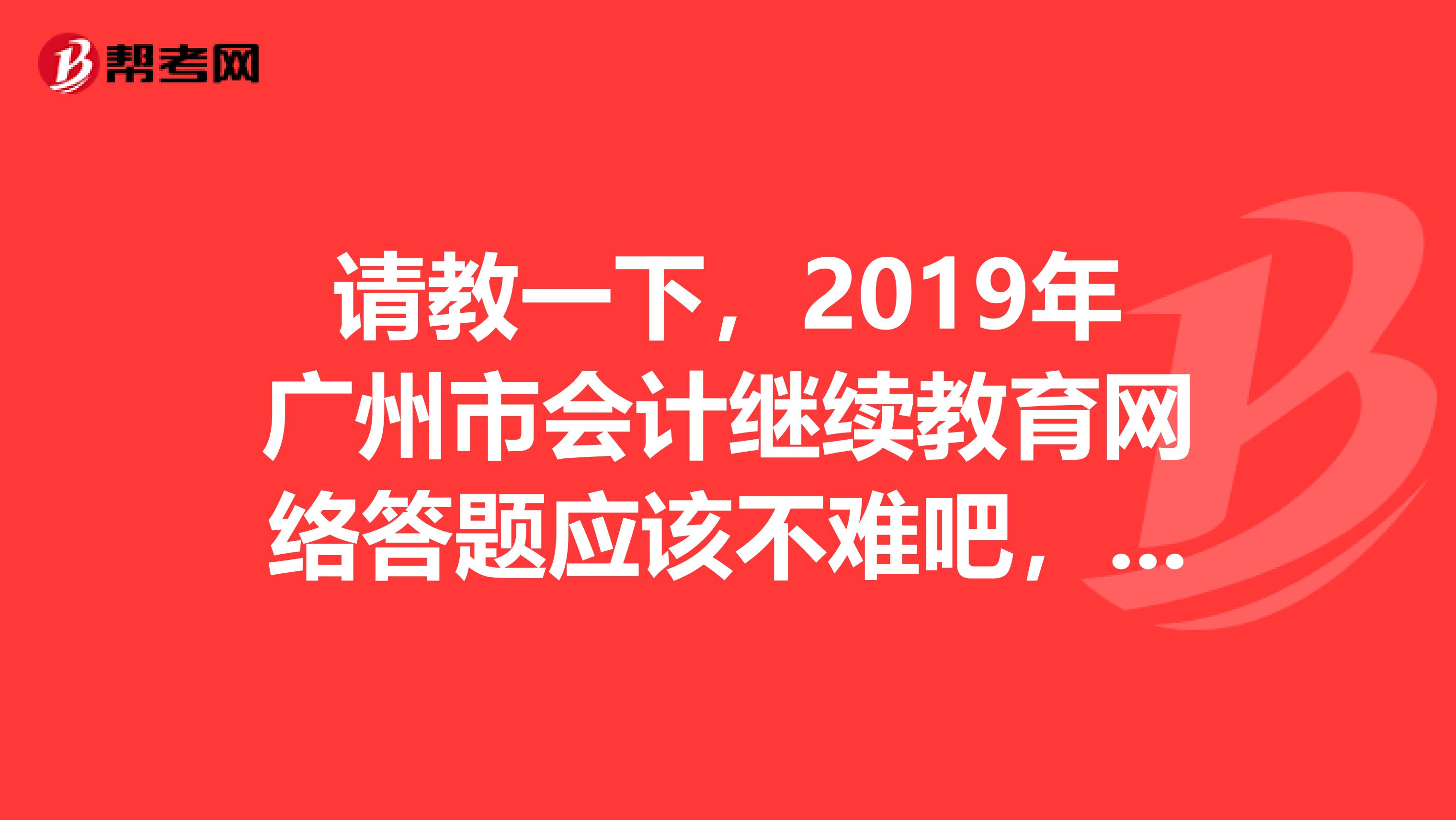 请教一下，2019年广州市会计继续教育网络答题应该不难吧，没有通过是不是可以再答题谢谢