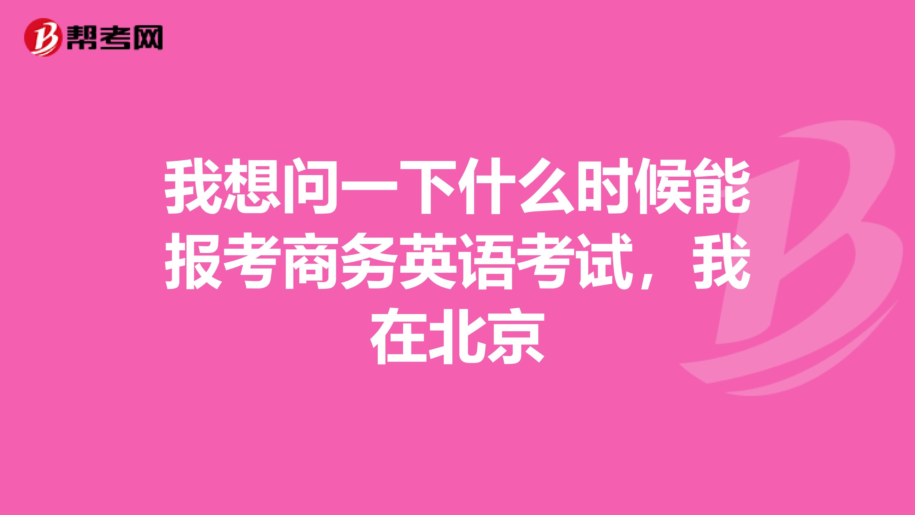 我想问一下什么时候能报考商务英语考试，我在北京