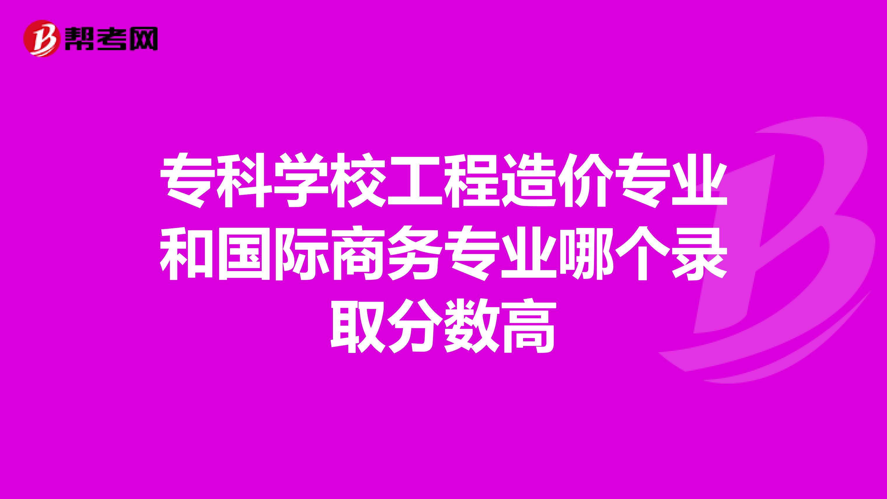 专科学校工程造价专业和国际商务专业哪个录取分数高