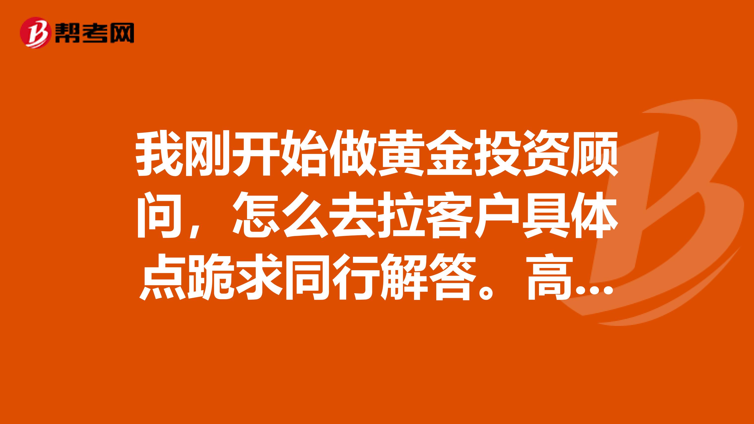 我刚开始做黄金投资顾问，怎么去拉客户具体点跪求同行解答。高分悬赏