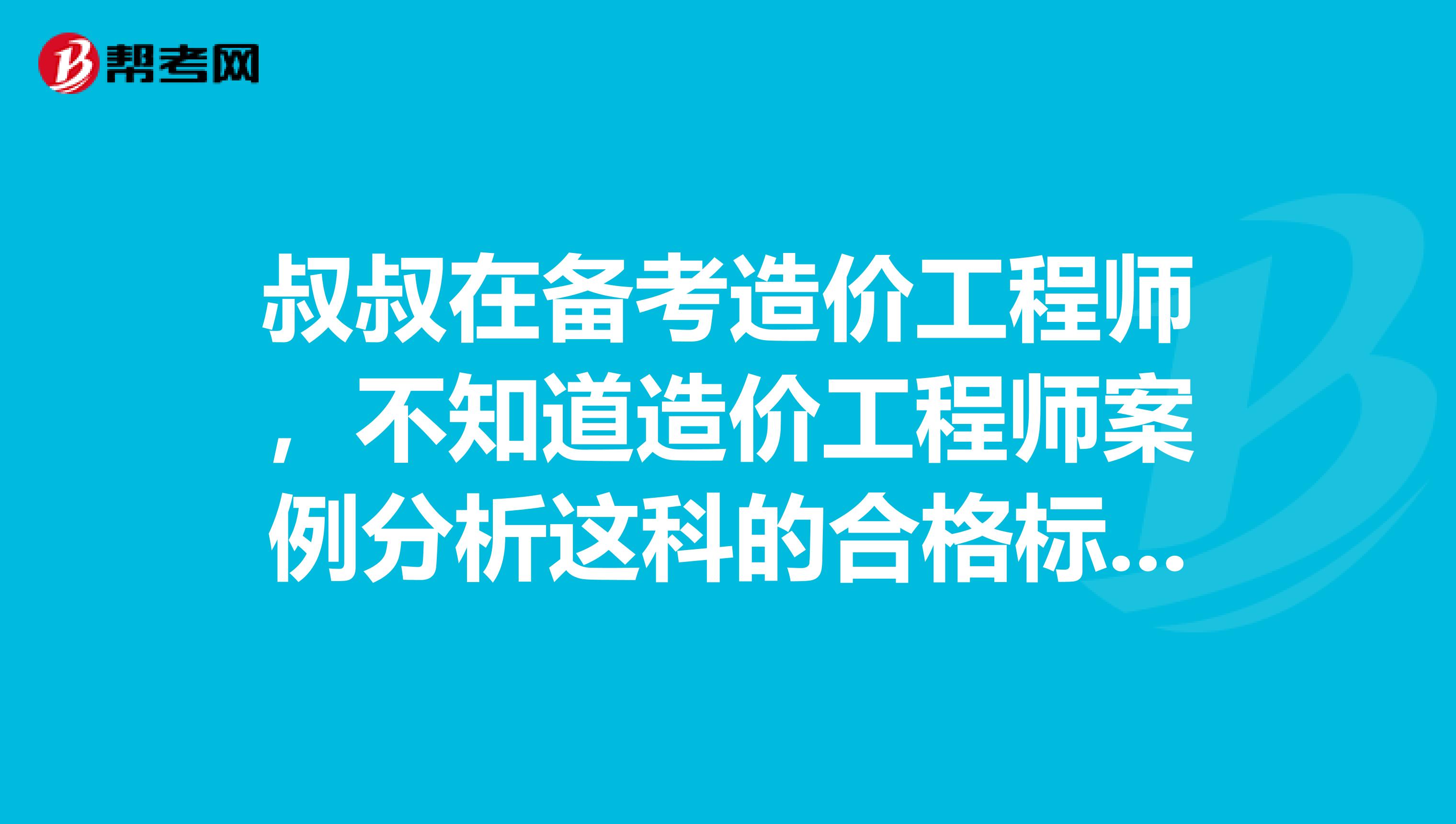 叔叔在备考造价工程师，不知道造价工程师案例分析这科的合格标准啊？