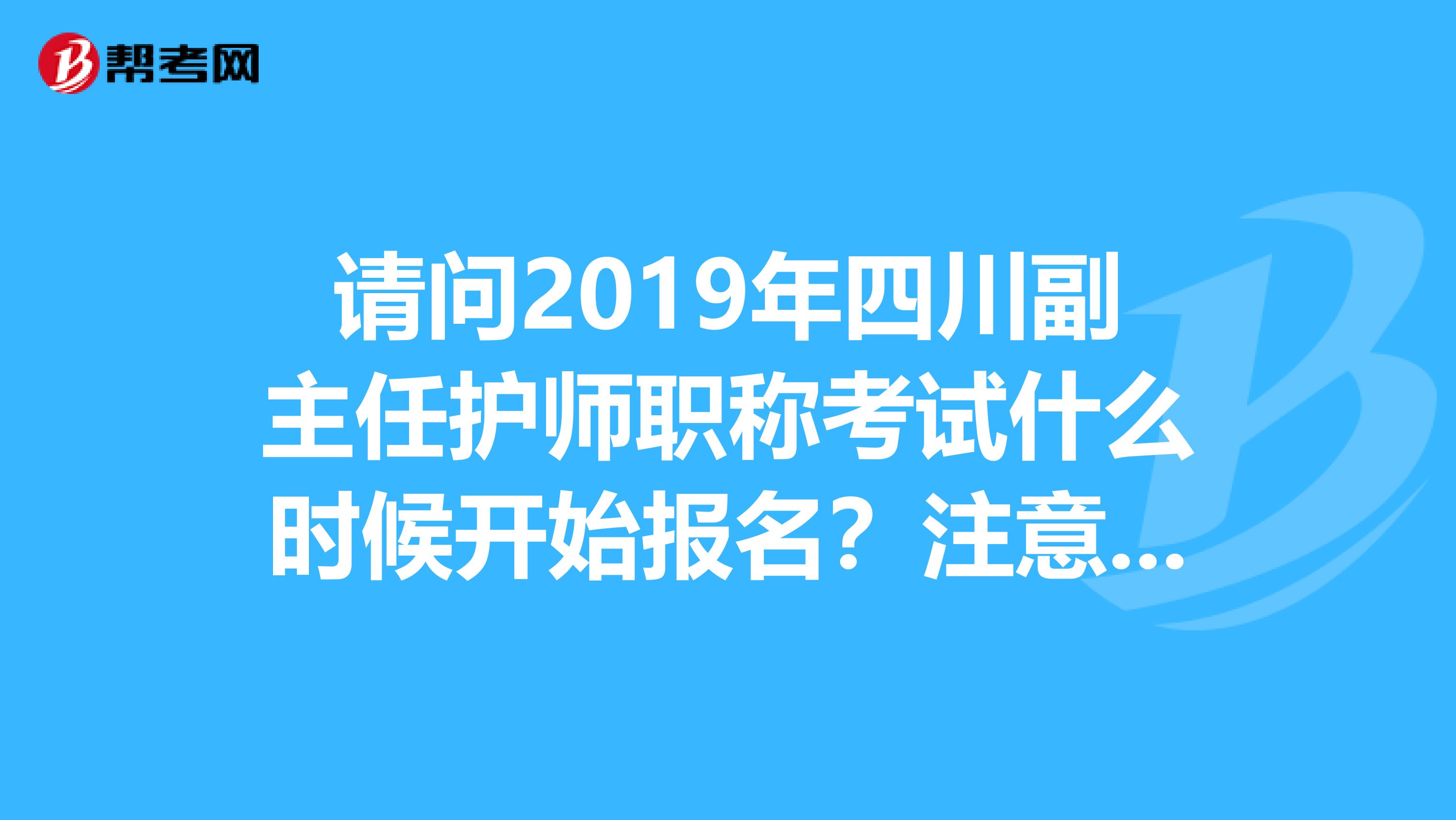 请问2019年四川副主任护师职称考试什么时候开始报名？注意，是副主任护师，副主任哦
