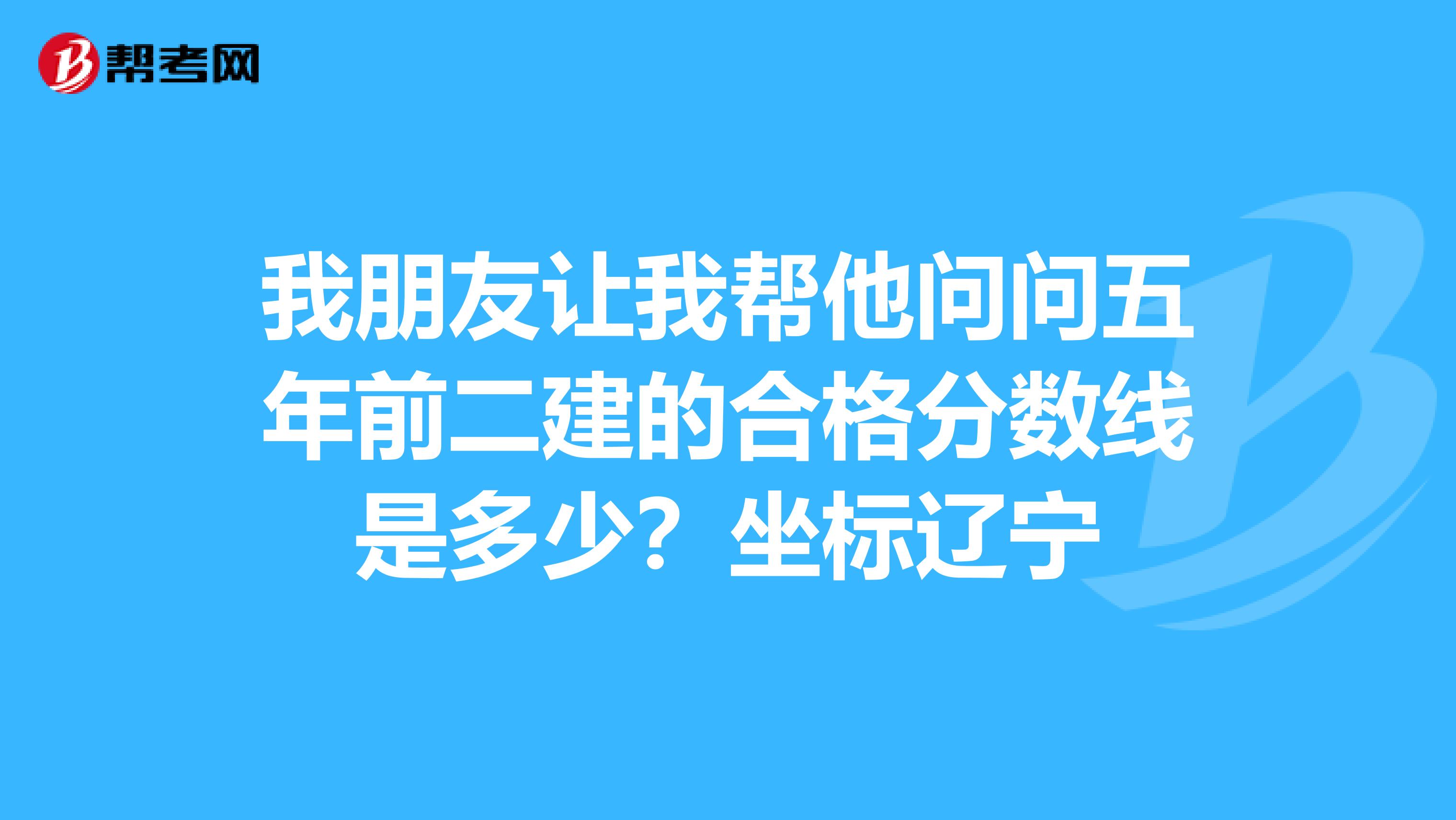 我朋友让我帮他问问五年前二建的合格分数线是多少?坐标辽宁