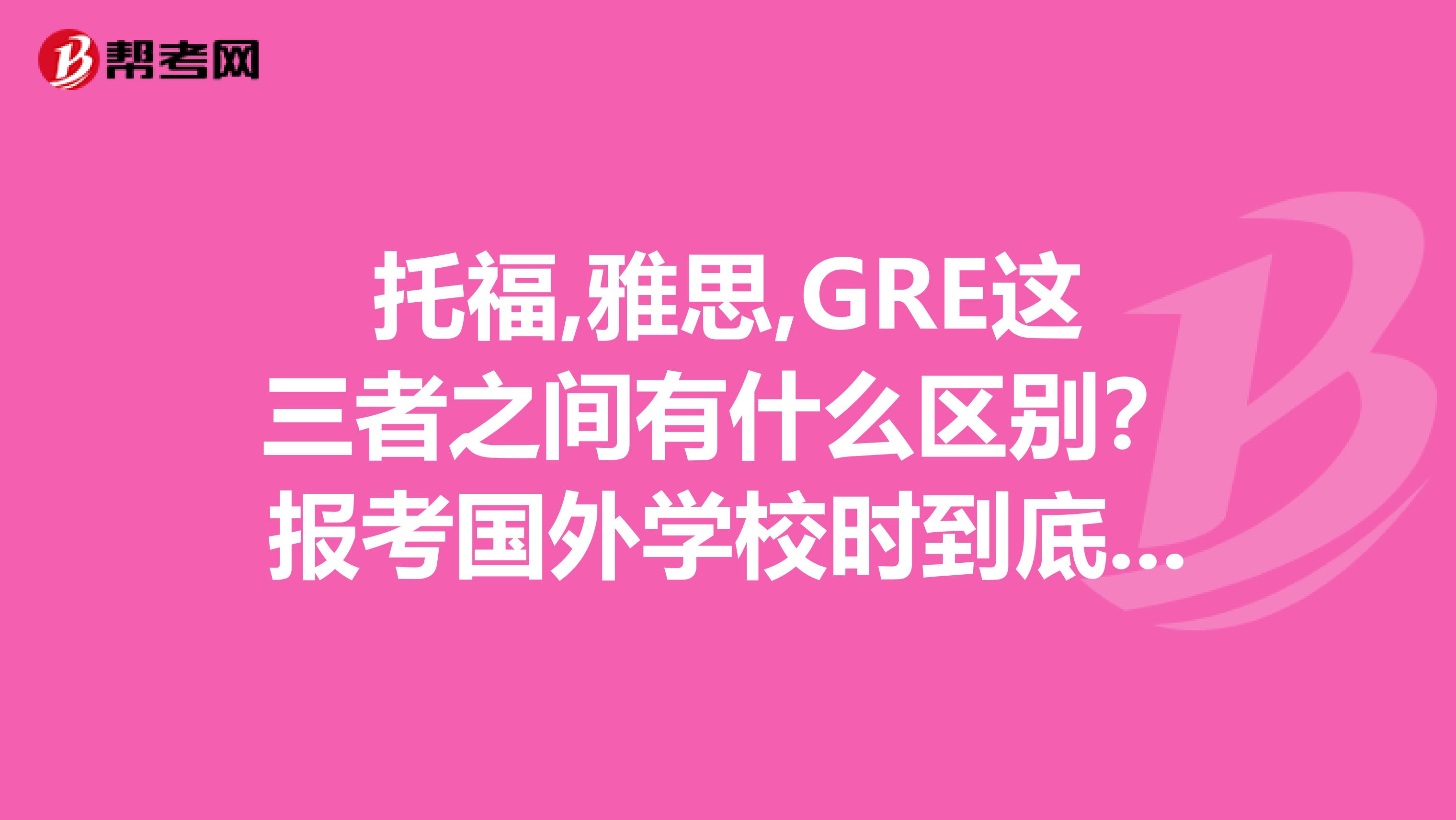 托福,雅思,GRE這三者之間有什么區(qū)別？報(bào)考國(guó)外學(xué)校時(shí)到底考哪個(gè)