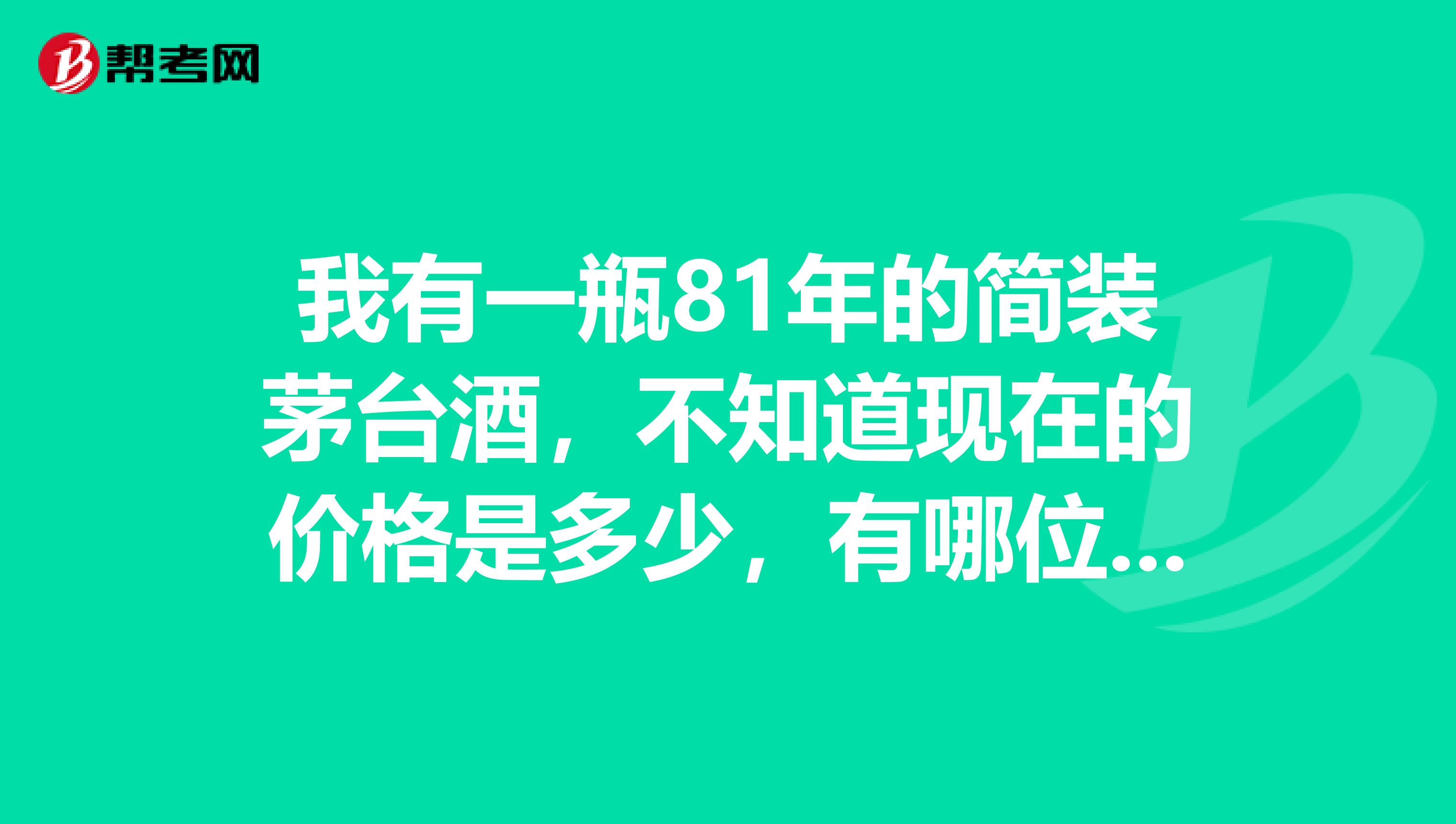 我有一瓶81年的简装茅台酒,不知道现在的价格是多少,有哪位高人告诉我一下,谢谢