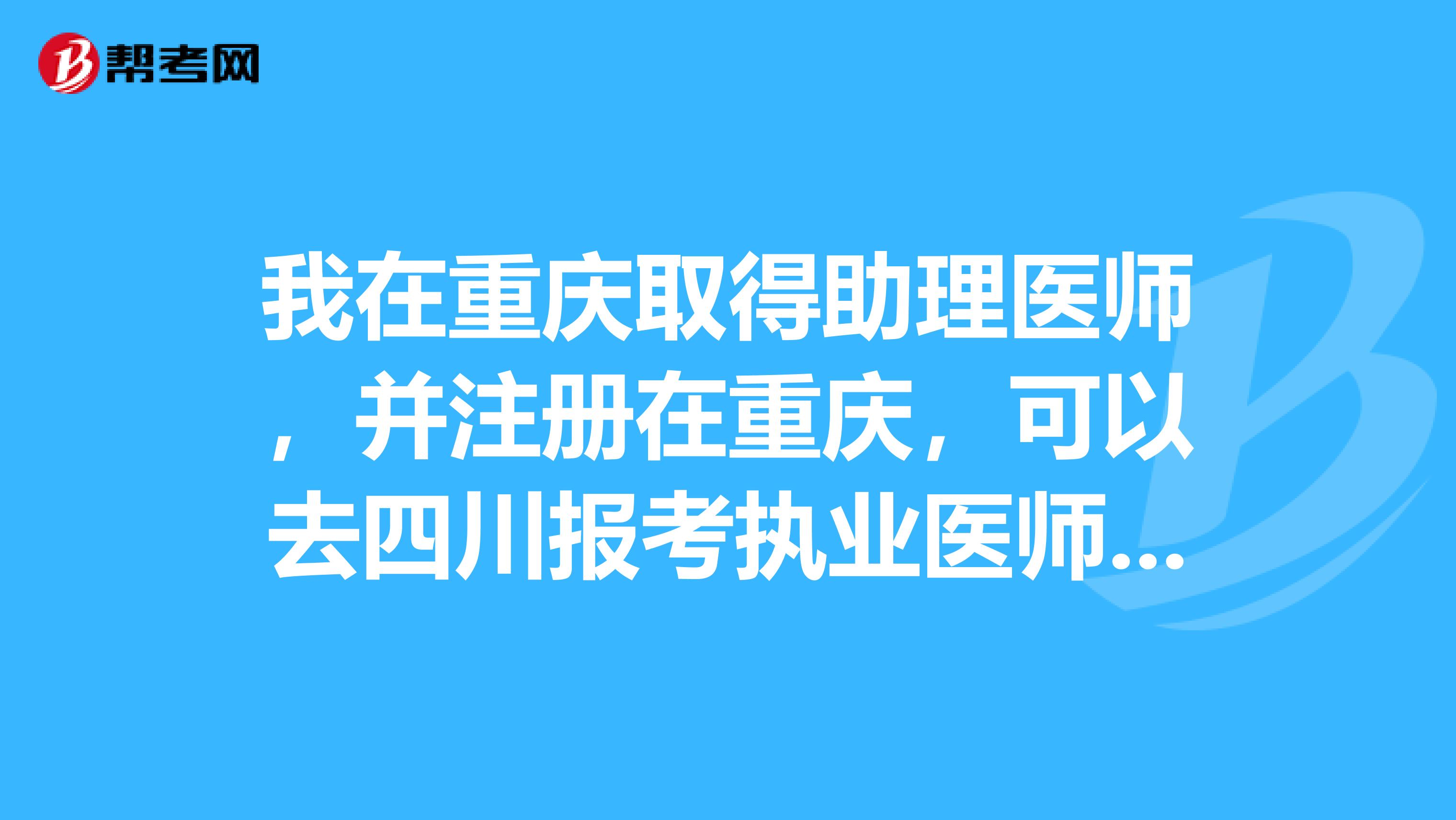 我在重慶取得助理醫(yī)師，并注冊在重慶，可以去四川報(bào)考執(zhí)業(yè)醫(yī)師嗎？需要什么證明？還是要先注冊到四川才行？有同行試過的嗎？
