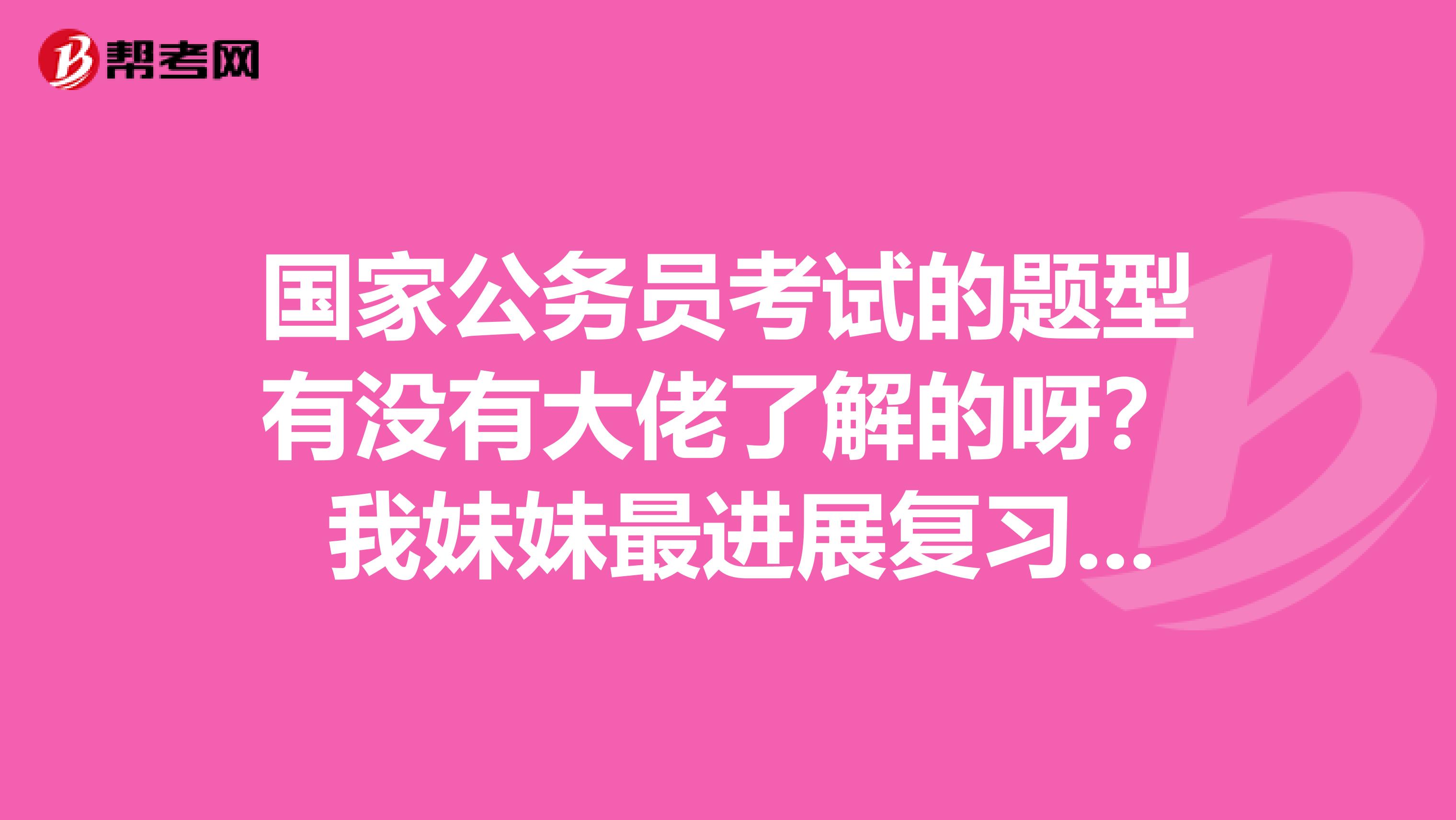 国家公务员考试的题型有没有大佬了解的呀？ 我妹妹最进展复习了 谢谢啦