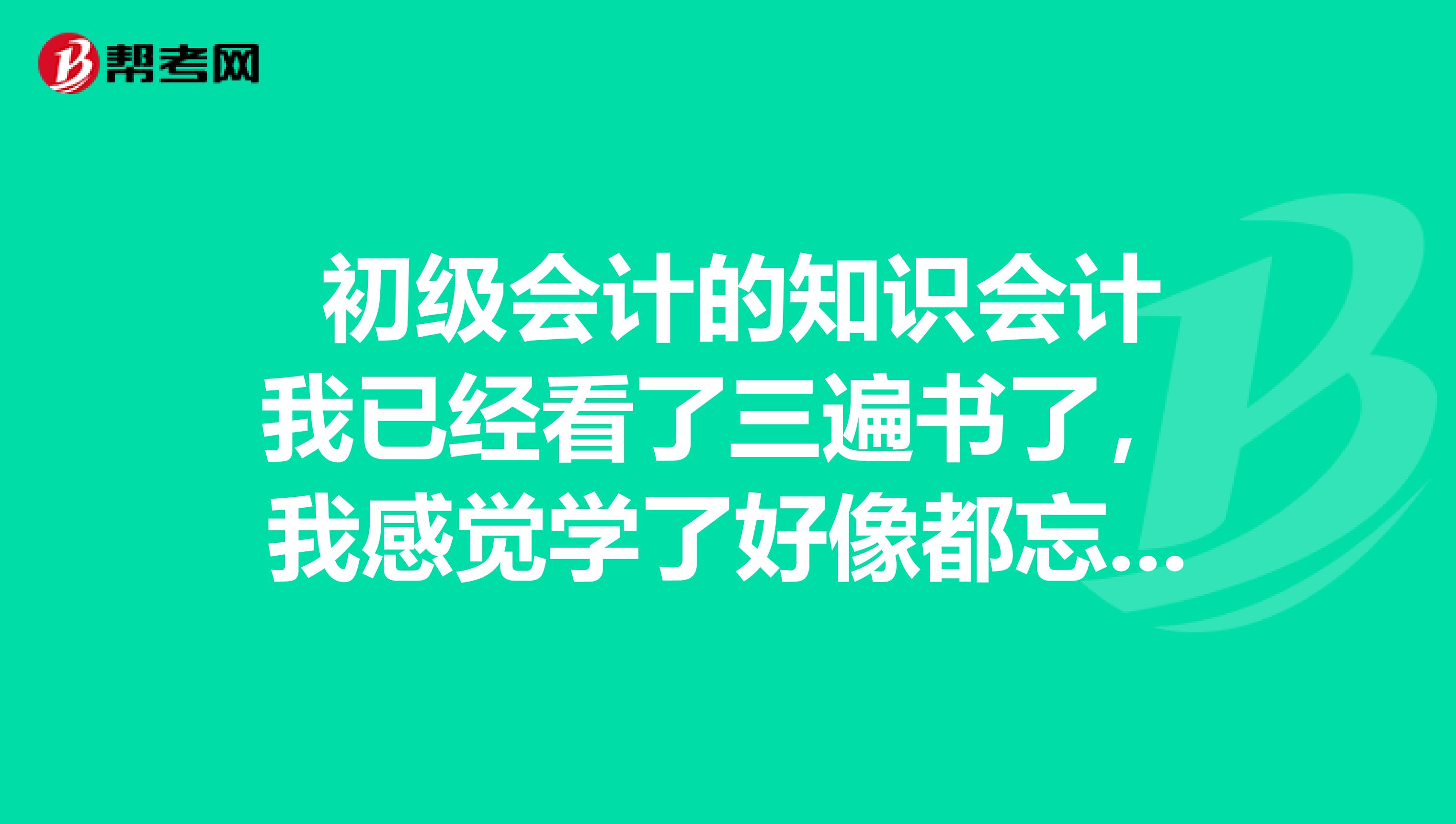  初级会计的知识会计我已经看了三遍书了，我感觉学了好像都忘了，记不住，会计有什么好的办法么??