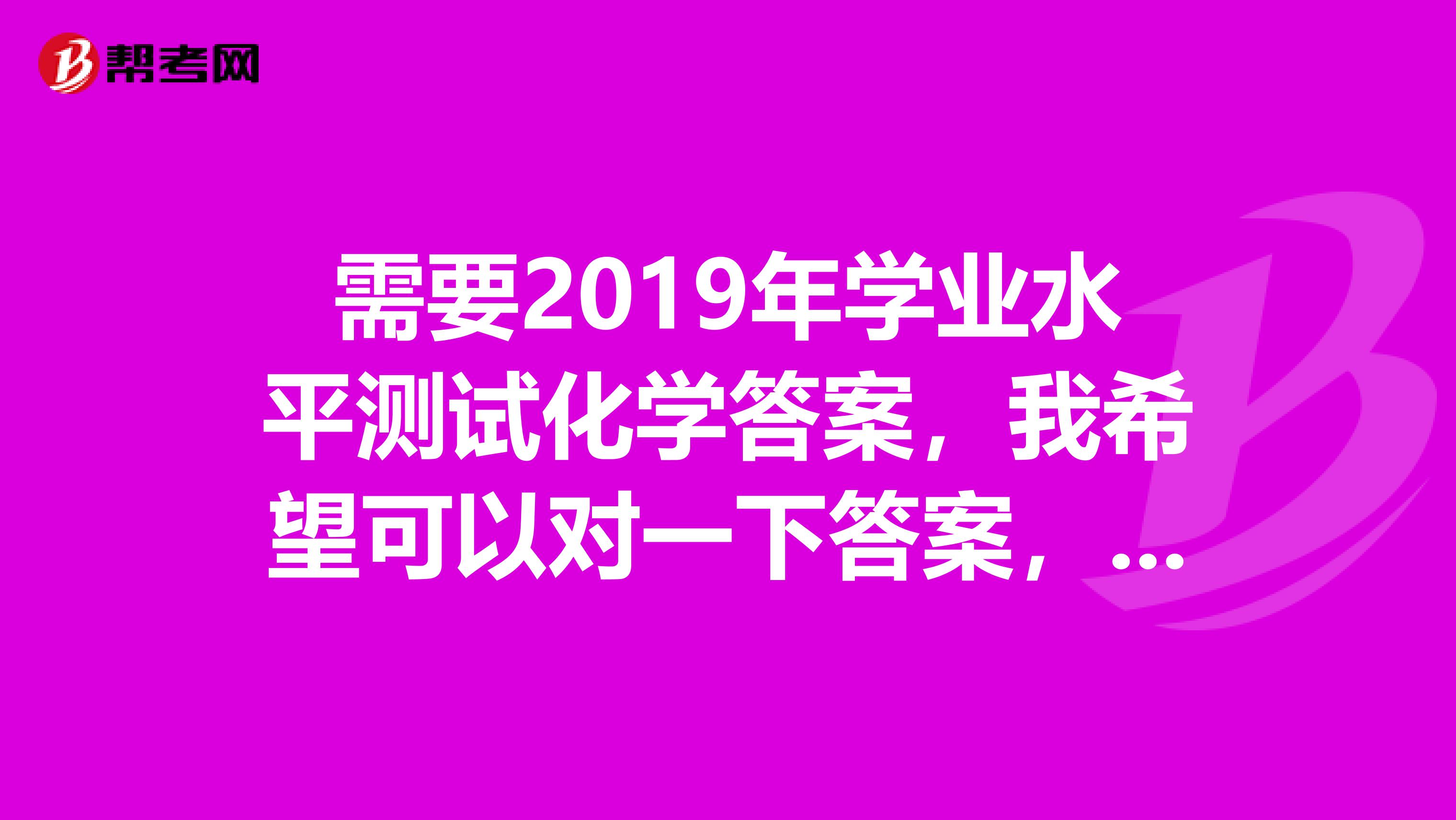 需要2019年学业水平测试化学答案,我希望可以对一下答案,不然心里紧张一直不能安心上课,我是补考得,...