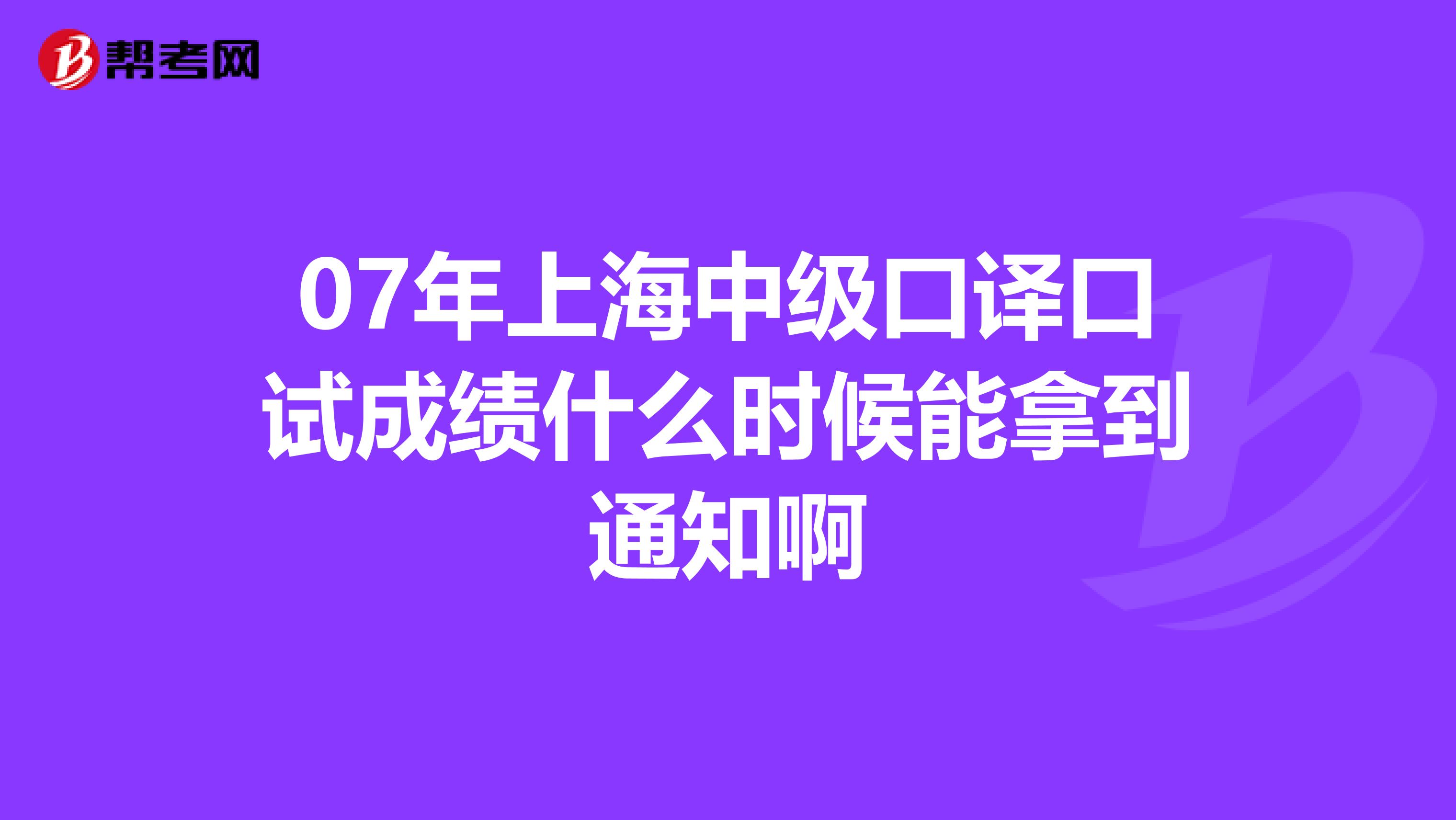07年上海中级口译口试成绩什么时候能拿到通知啊