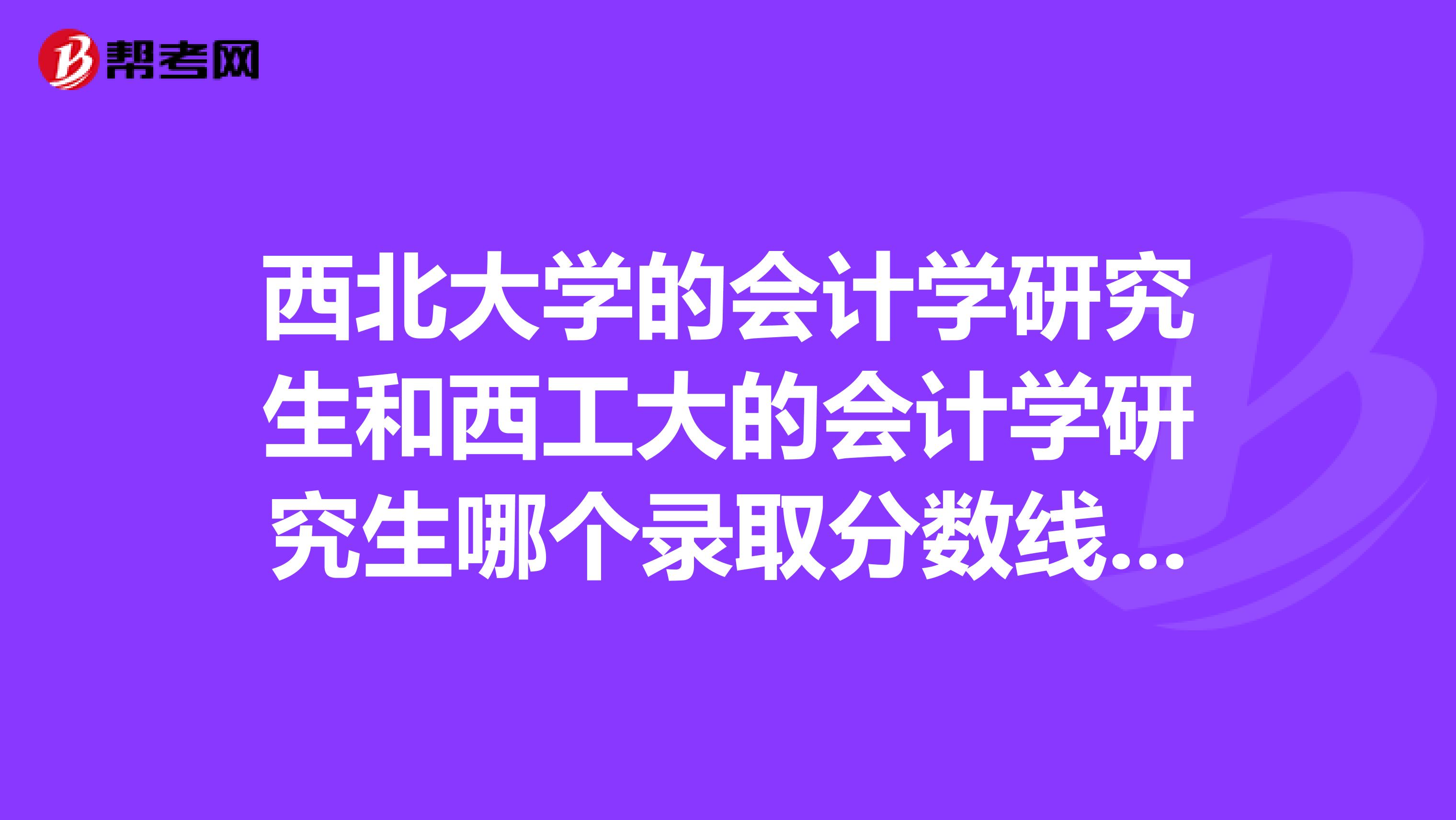 西北大学的会计学研究生和西工大的会计学研究生哪个录取分数线高？就业如何？