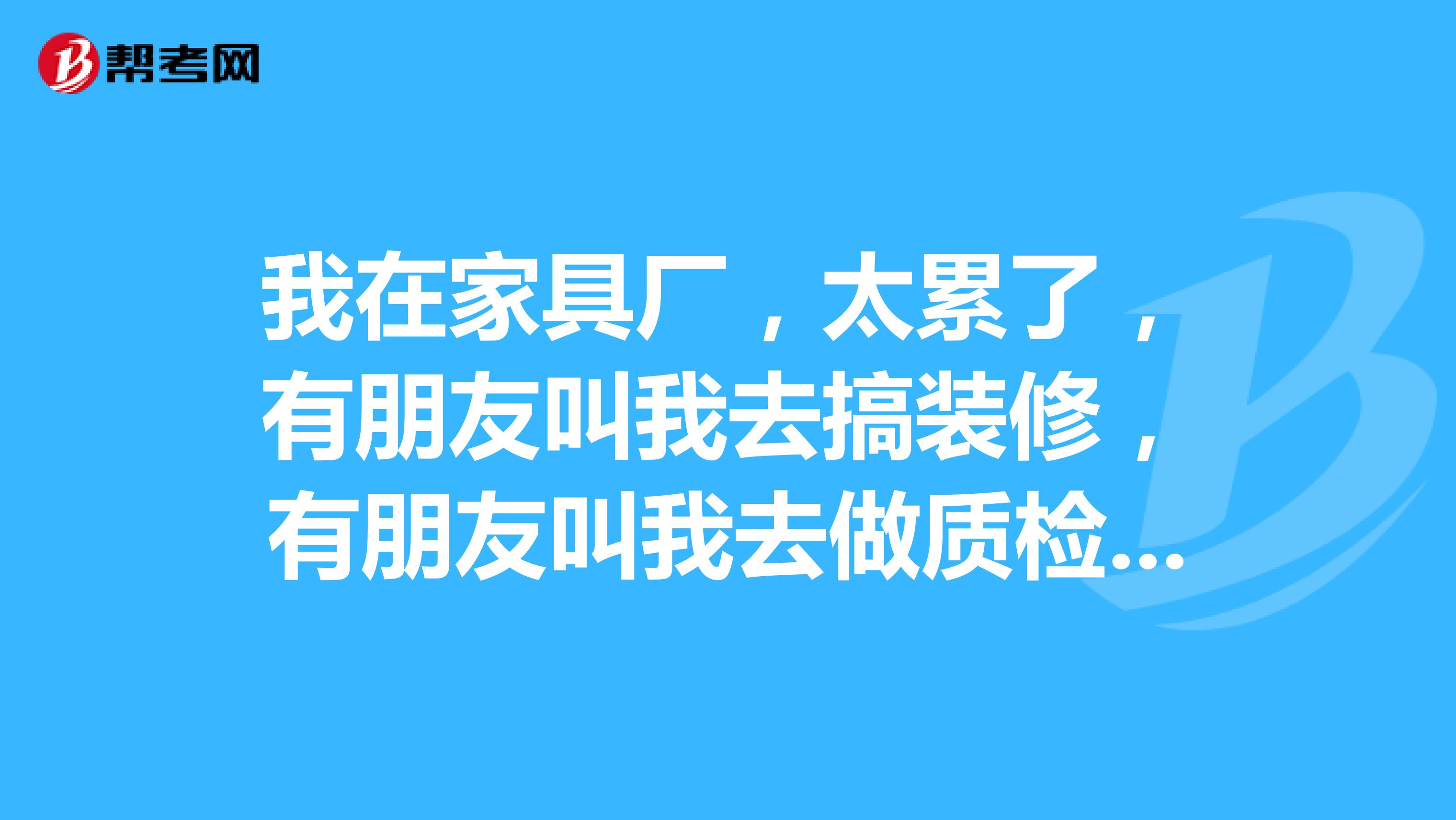 我在家具厂,太累了,有朋友叫我去搞装修,有朋友叫我去做质检,不知怎么办