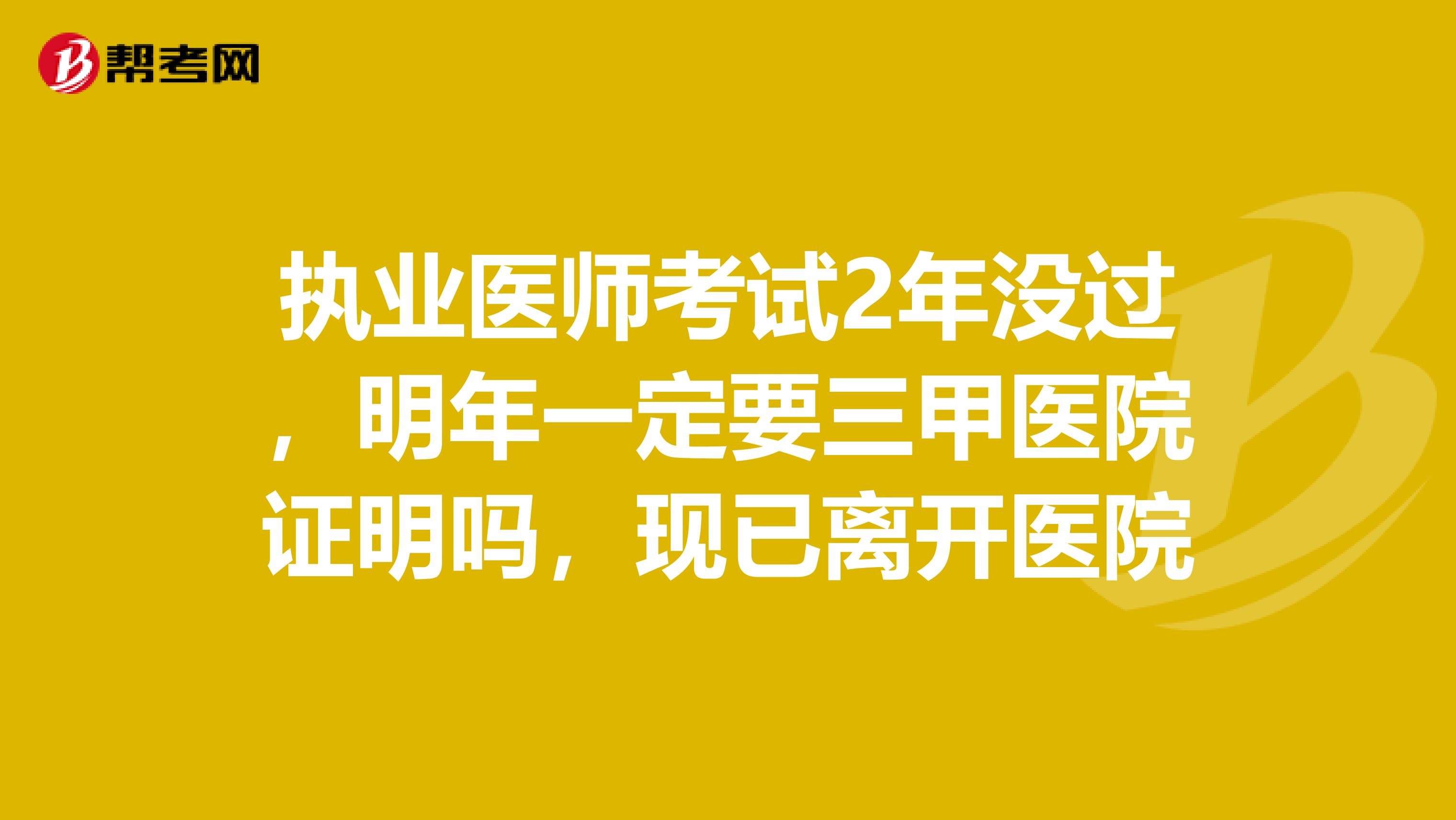 執(zhí)業(yè)醫(yī)師考試2年沒(méi)過(guò)，明年一定要三甲醫(yī)院證明嗎，現(xiàn)已離開(kāi)醫(yī)院