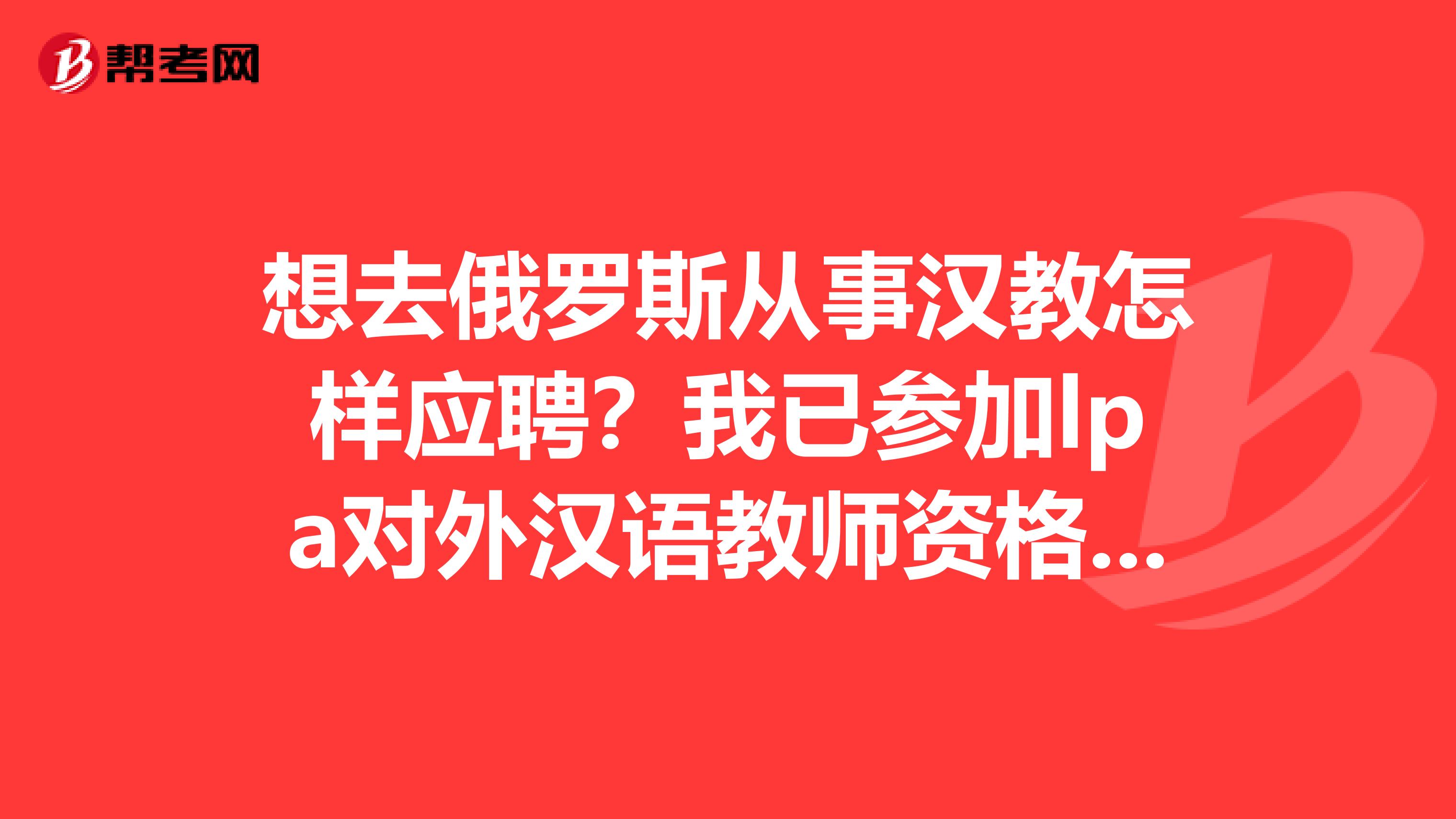想去俄罗斯从事汉教怎样应聘?我已参加lpa对外汉语教师资格证考试。想去俄教汉语,怎样能去