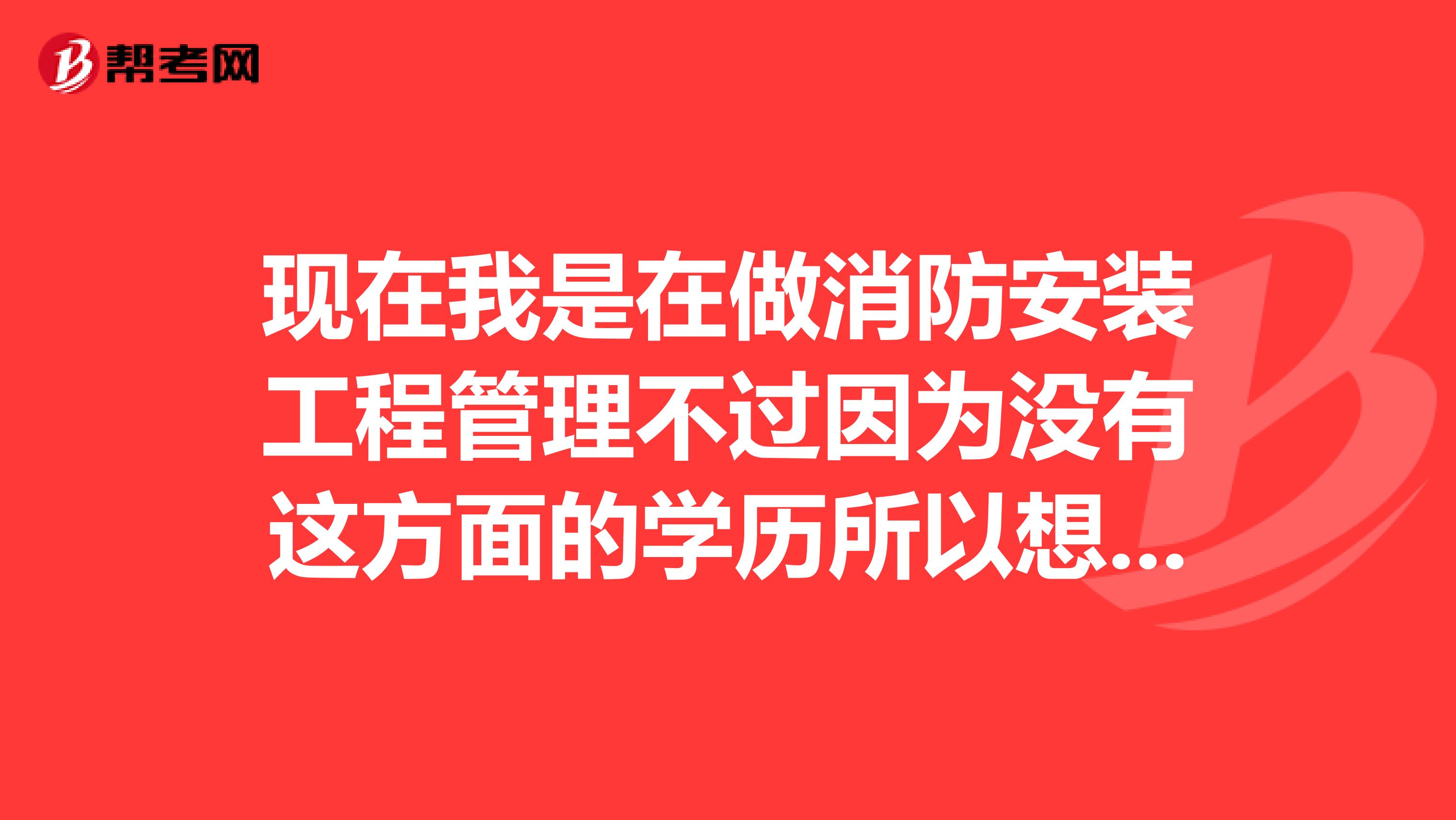 现在我是在做消防安装工程管理不过因为没有这方面的学历所以想考取相关证书应该去进修什么专业啊