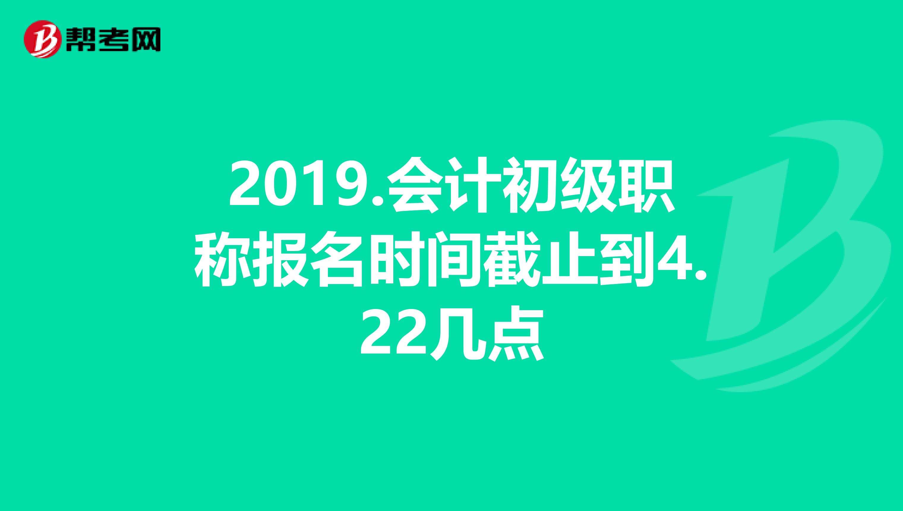 2019.会计初级职称报名时间截止到4.22几点