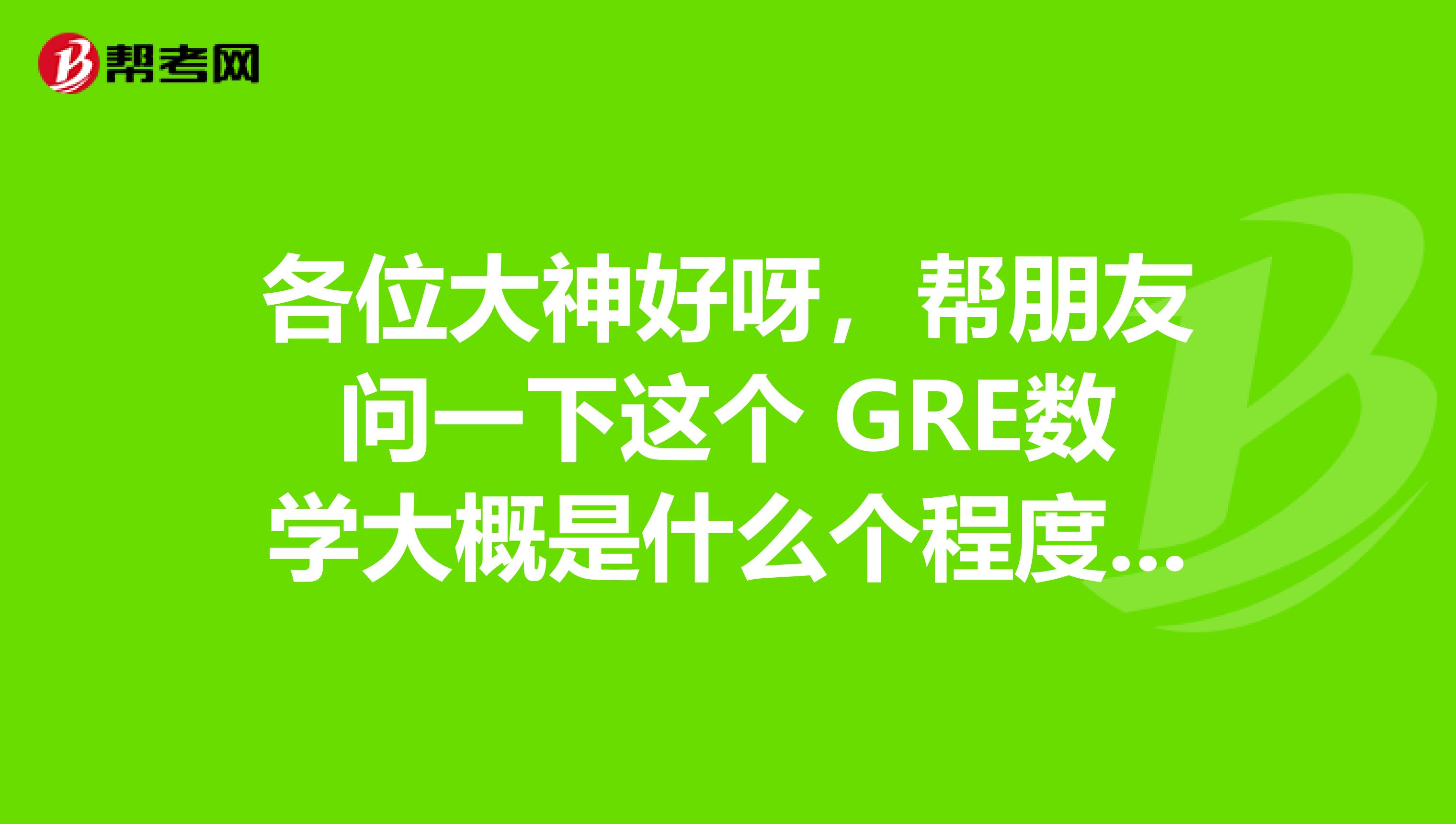 各位大神好呀，帮朋友问一下这个 GRE数学大概是什么个程度都考些什么？有人知道嘛