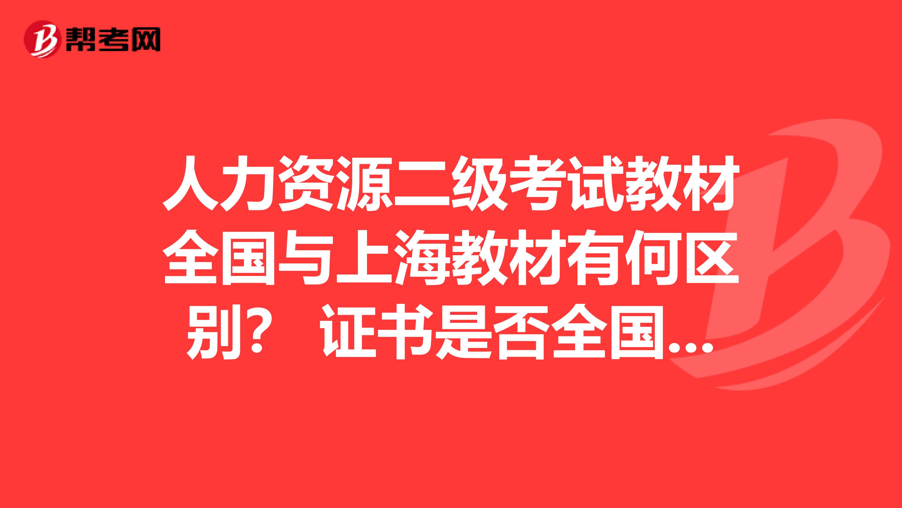 人力资源二级考试教材全国与上海教材有何区别？ 证书是否全国通用？ 谢谢！