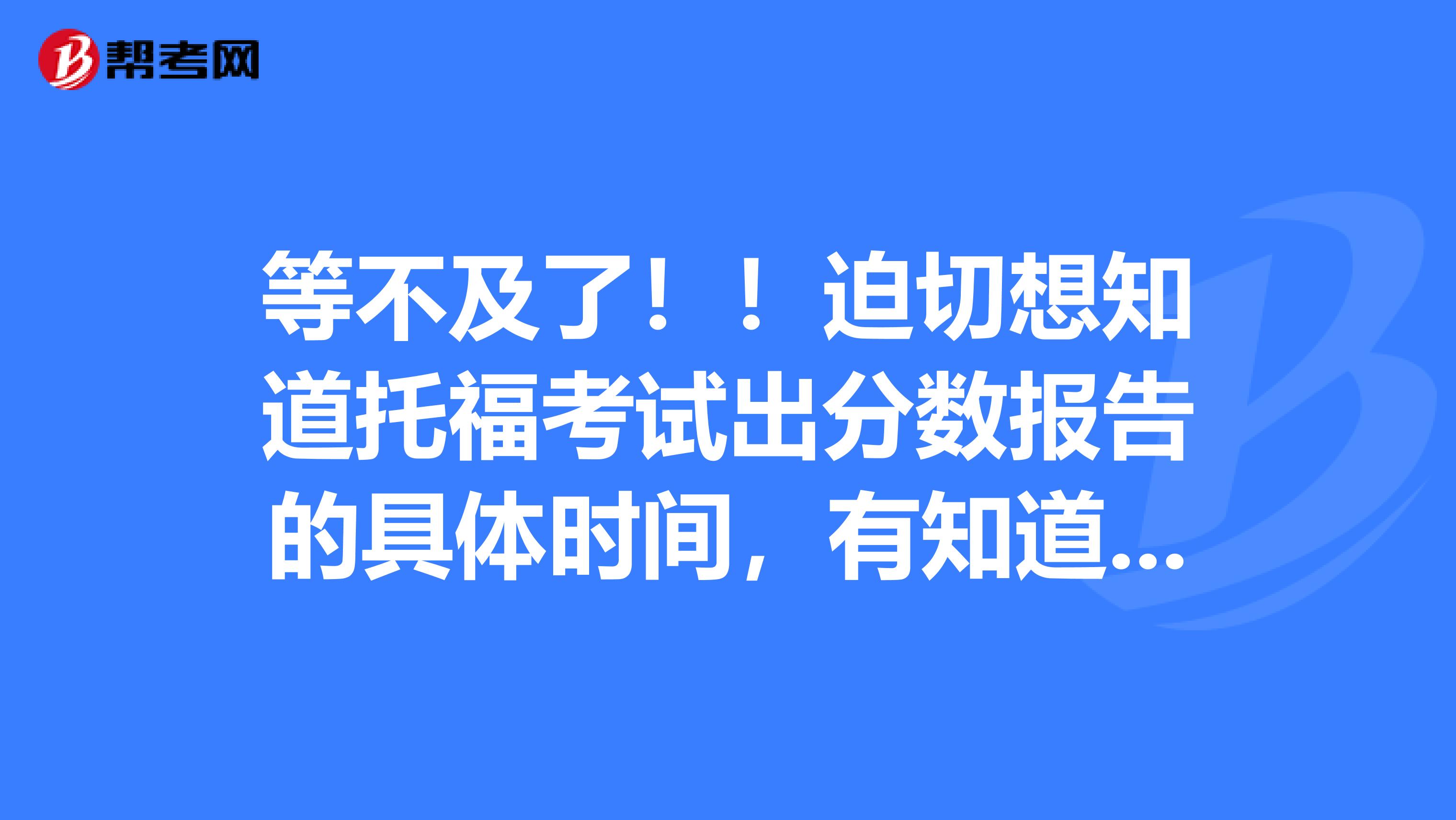 等不及了!!迫切想知道托福考试出分数报告的具体时间,有知道的人吗!