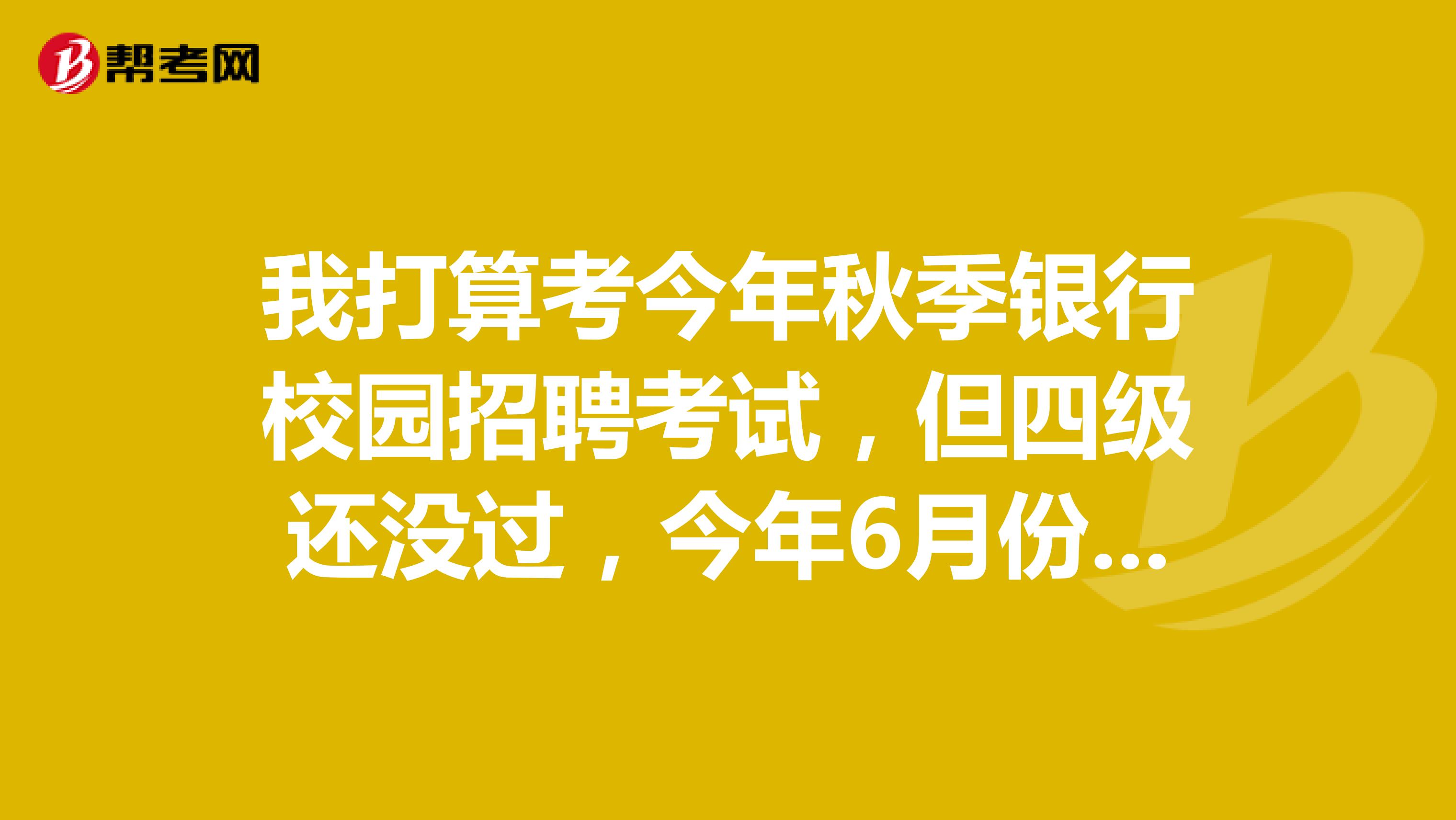 我打算考今年秋季银行校园招聘考试,但四级还没过,今年6月份考,网申需要四级证书原件吗?