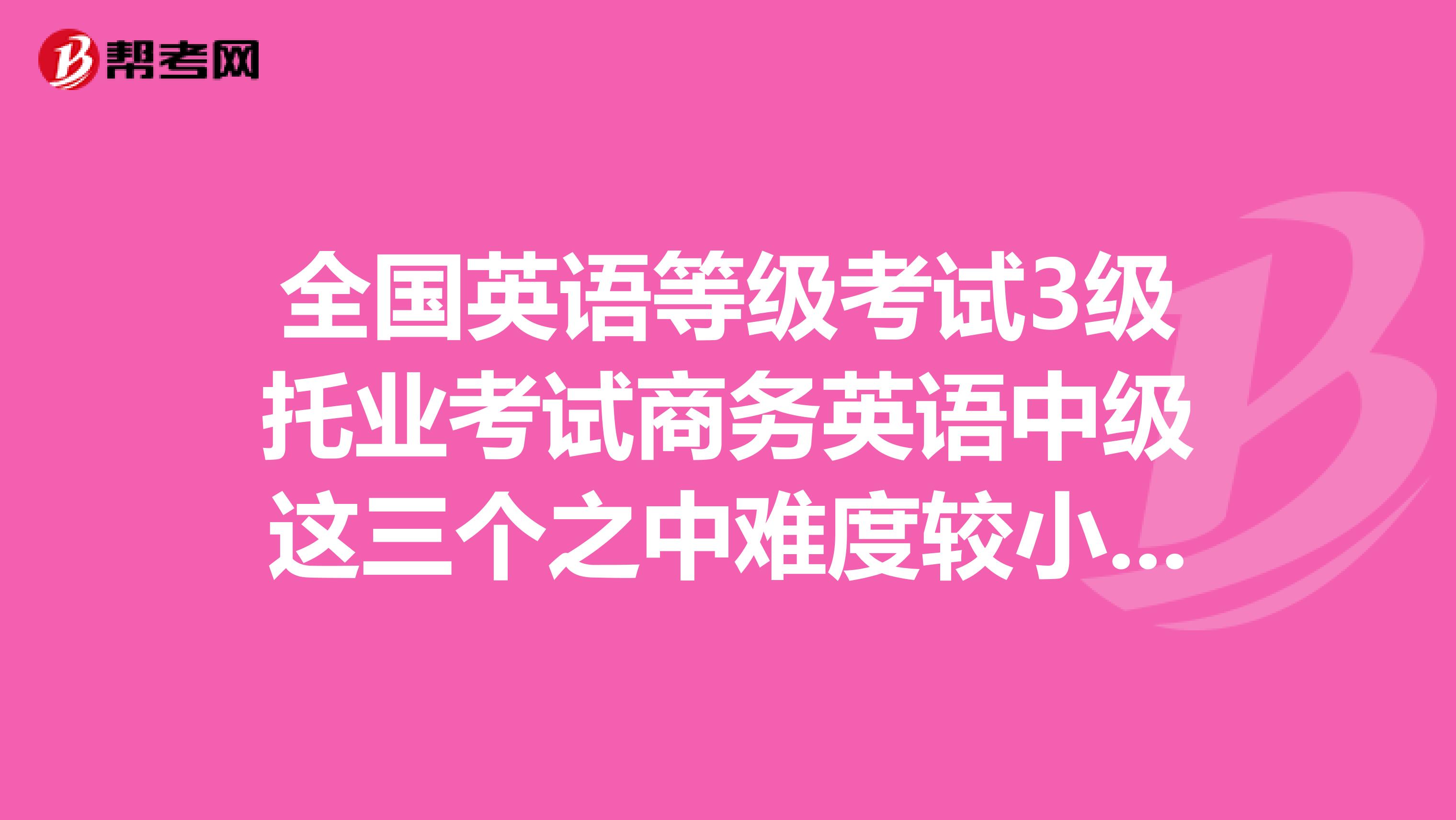 全国英语等级考试3级托业考试商务英语中级这三个之中难度较小的是哪个