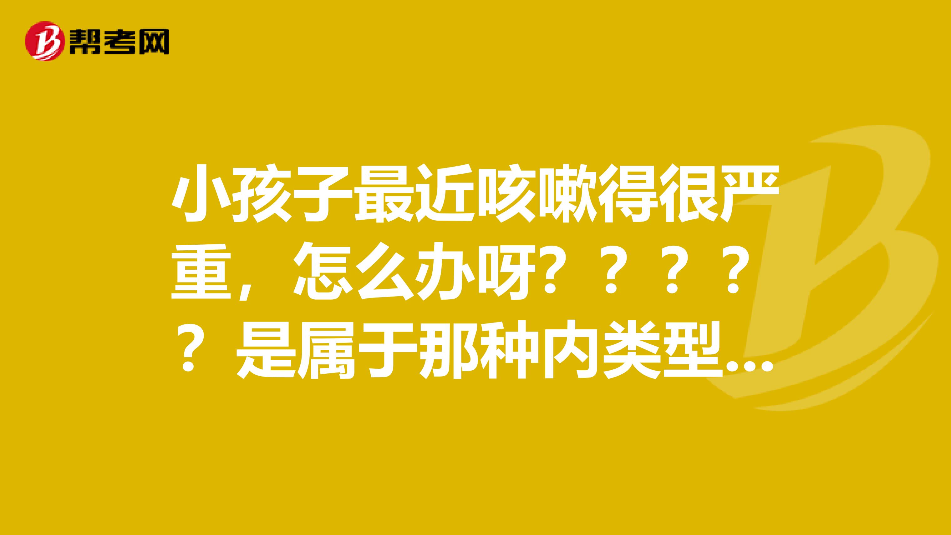 小孩子最近咳嗽得很严重，怎么办呀？？？？？是属于那种内类型呀？？？
