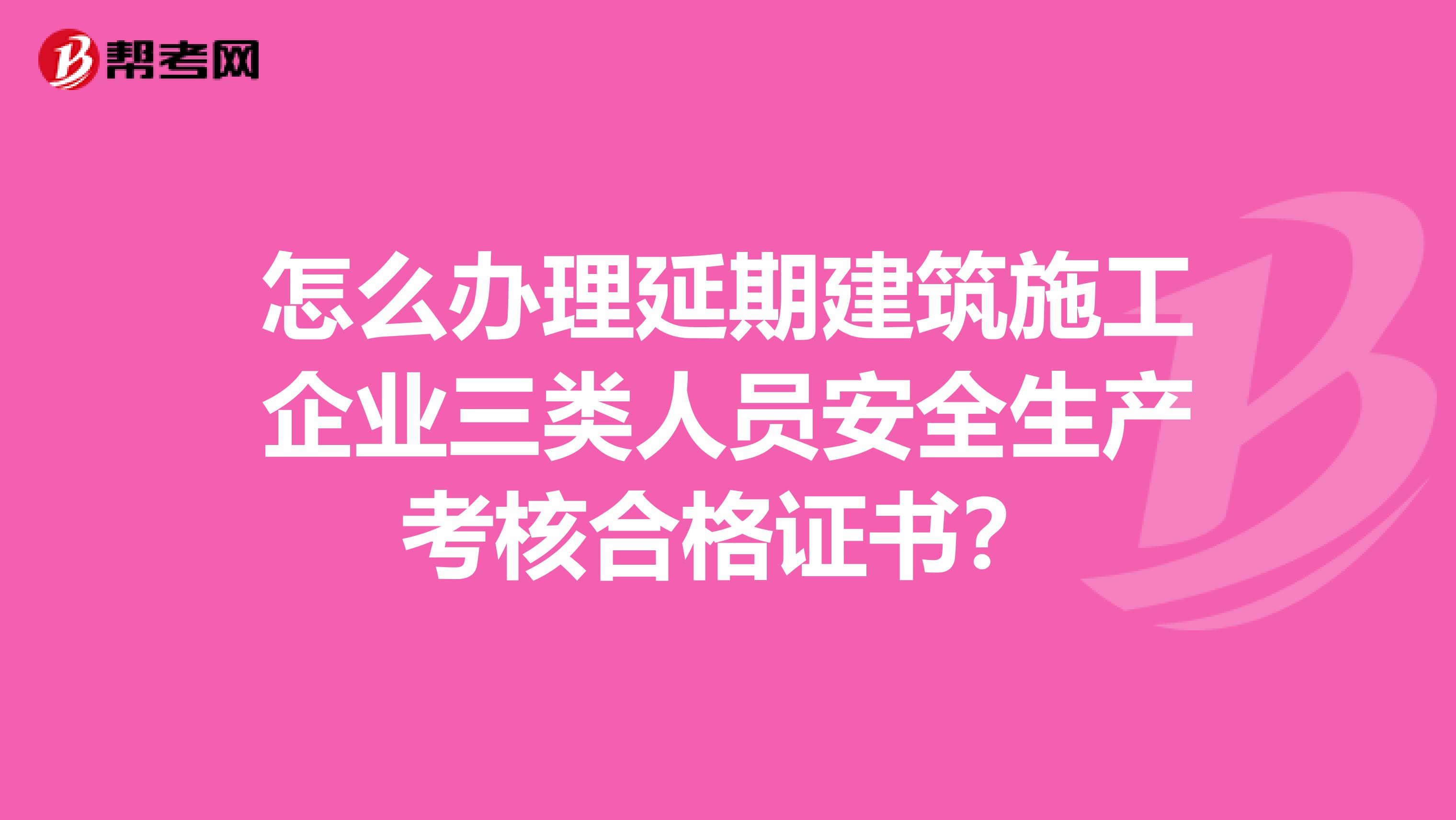 怎么办理延期建筑施工企业三类人员安全生产考核合格证书？