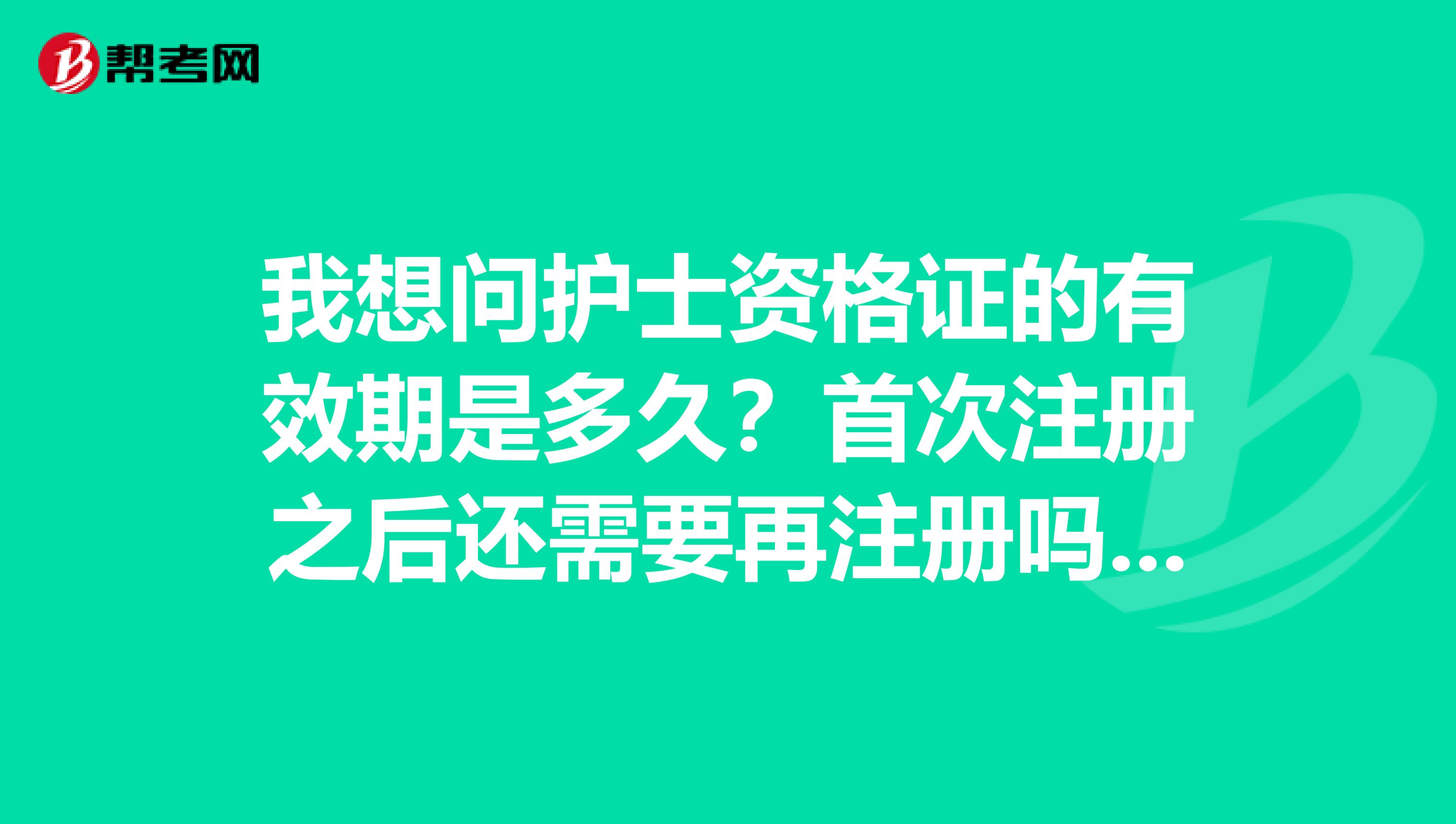 我想問護士資格證的有效期是多久？首次注冊之后還需要再注冊嗎、我的護士資格證已經注冊了很多年了