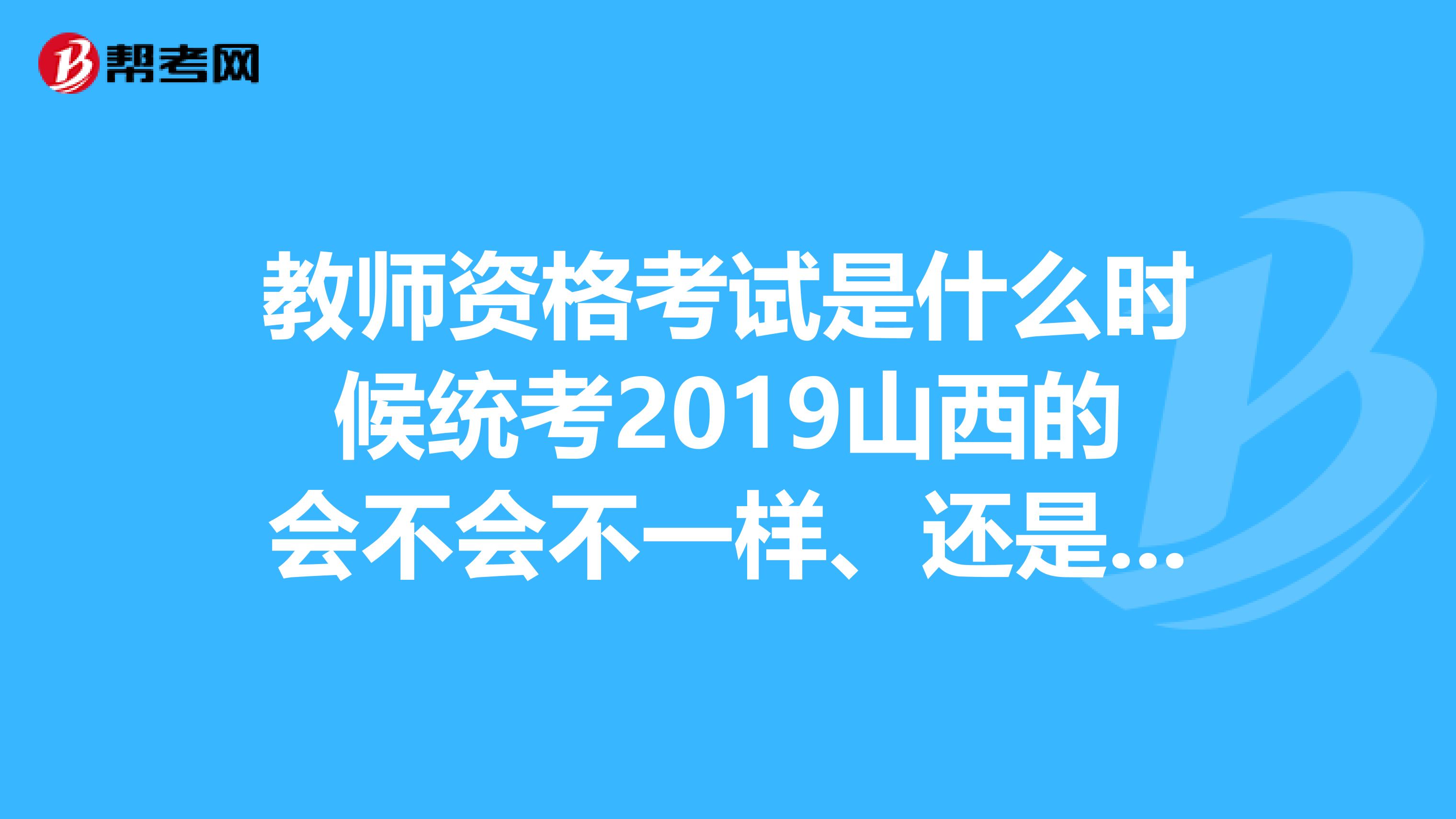 教师资格考试是什么时候统考2019山西的会不会不一样、还是全国考试都是一样的