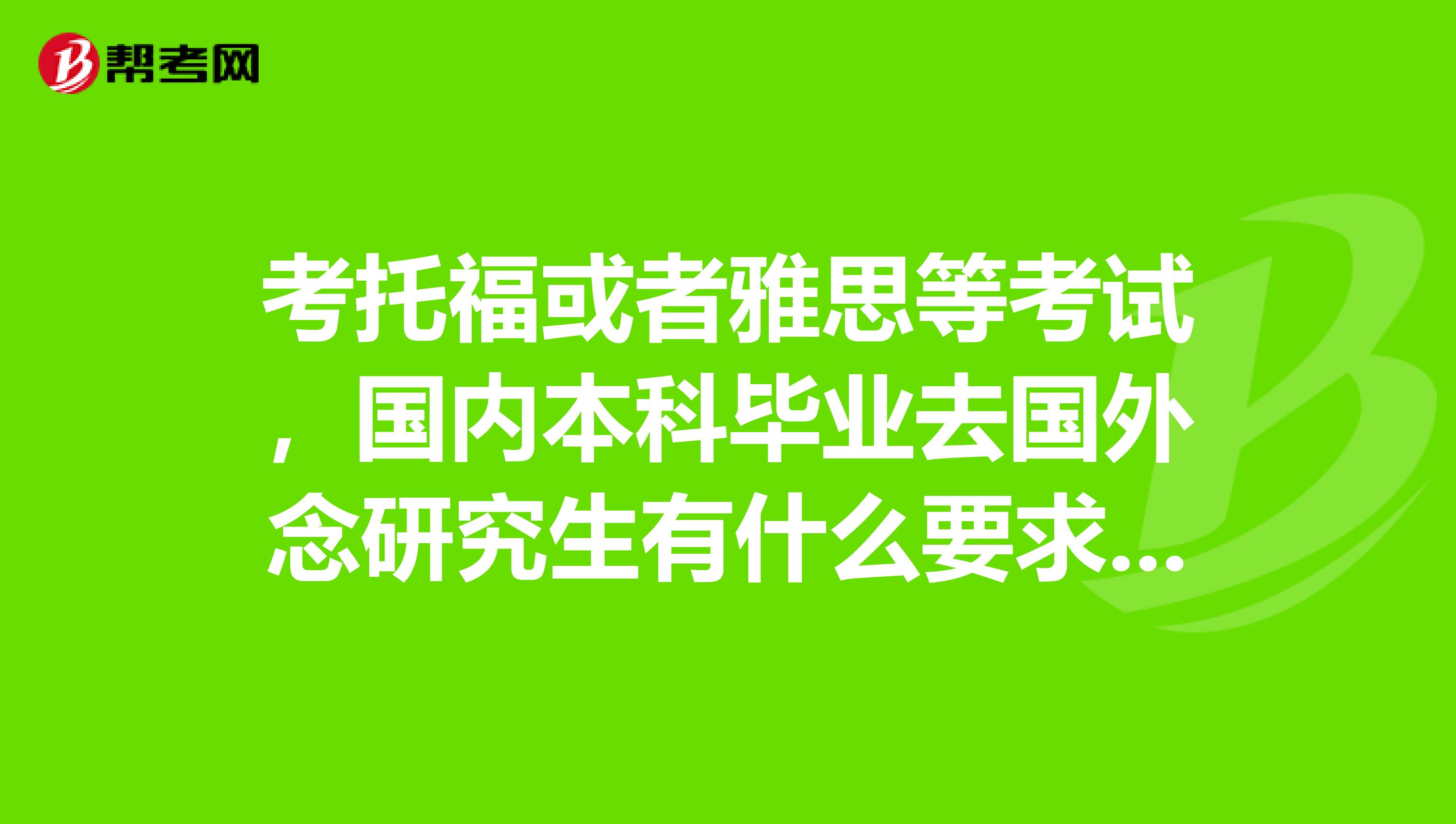 考托福或者雅思等考试，国内本科毕业去国外念研究生有什么要求吗？我想了解下