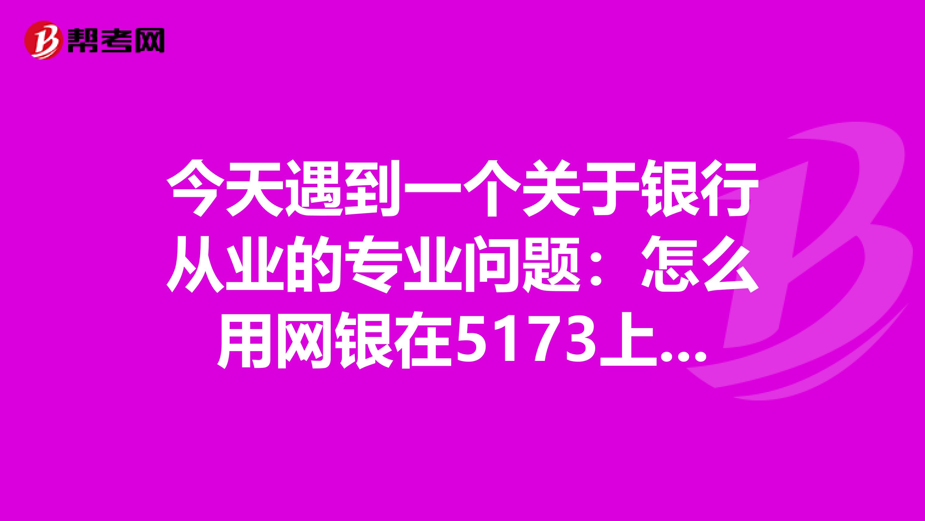 今天遇到一个关于银行从业的专业问题：怎么用网银在5173上买东西？怎么用银行卡往5173账号里充钱？求大神解答，谢谢。