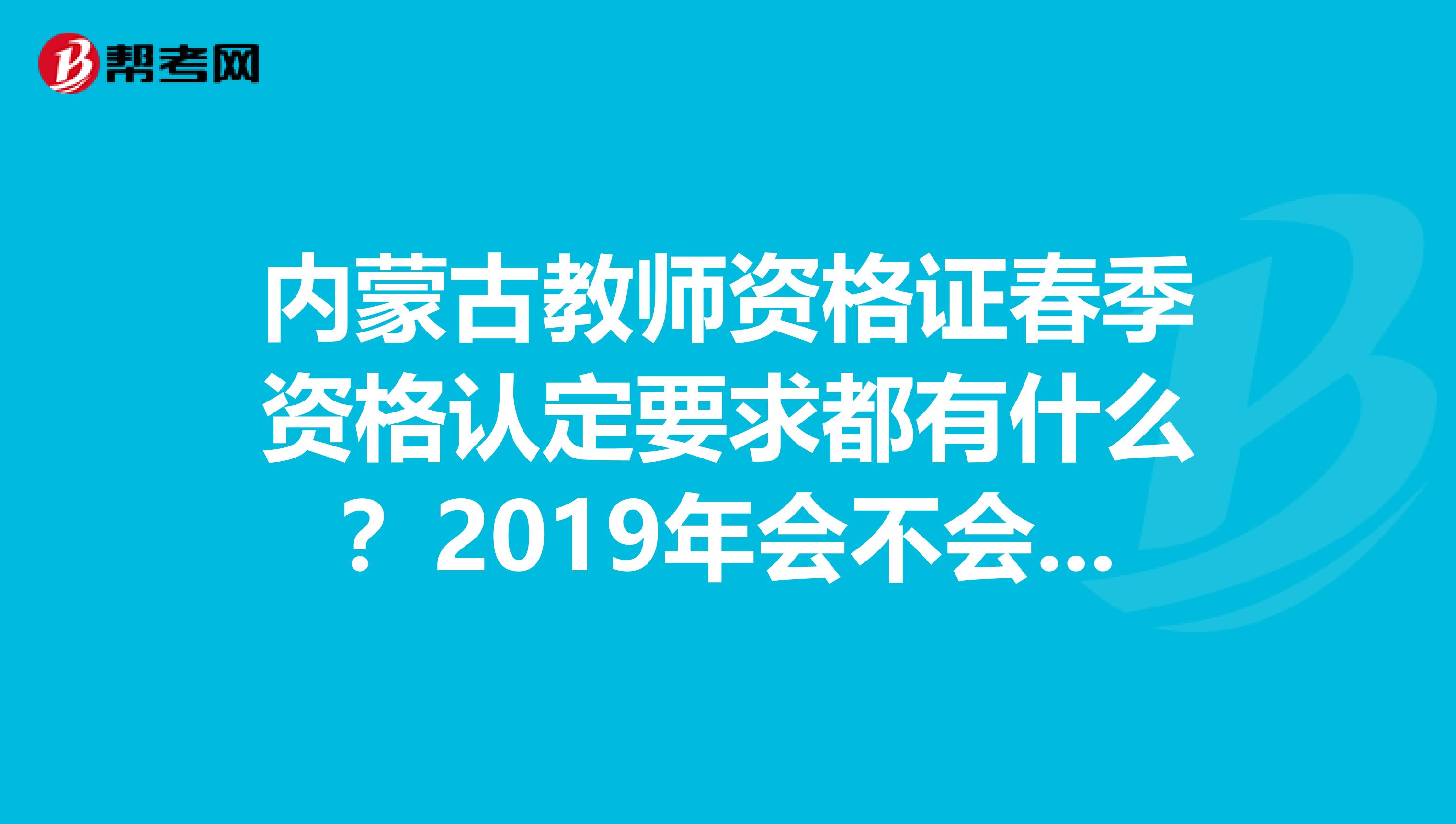 内蒙古教师资格证春季资格认定要求都有什么?2019年会不会更严格一些、我朋友13年考得会不会不一样