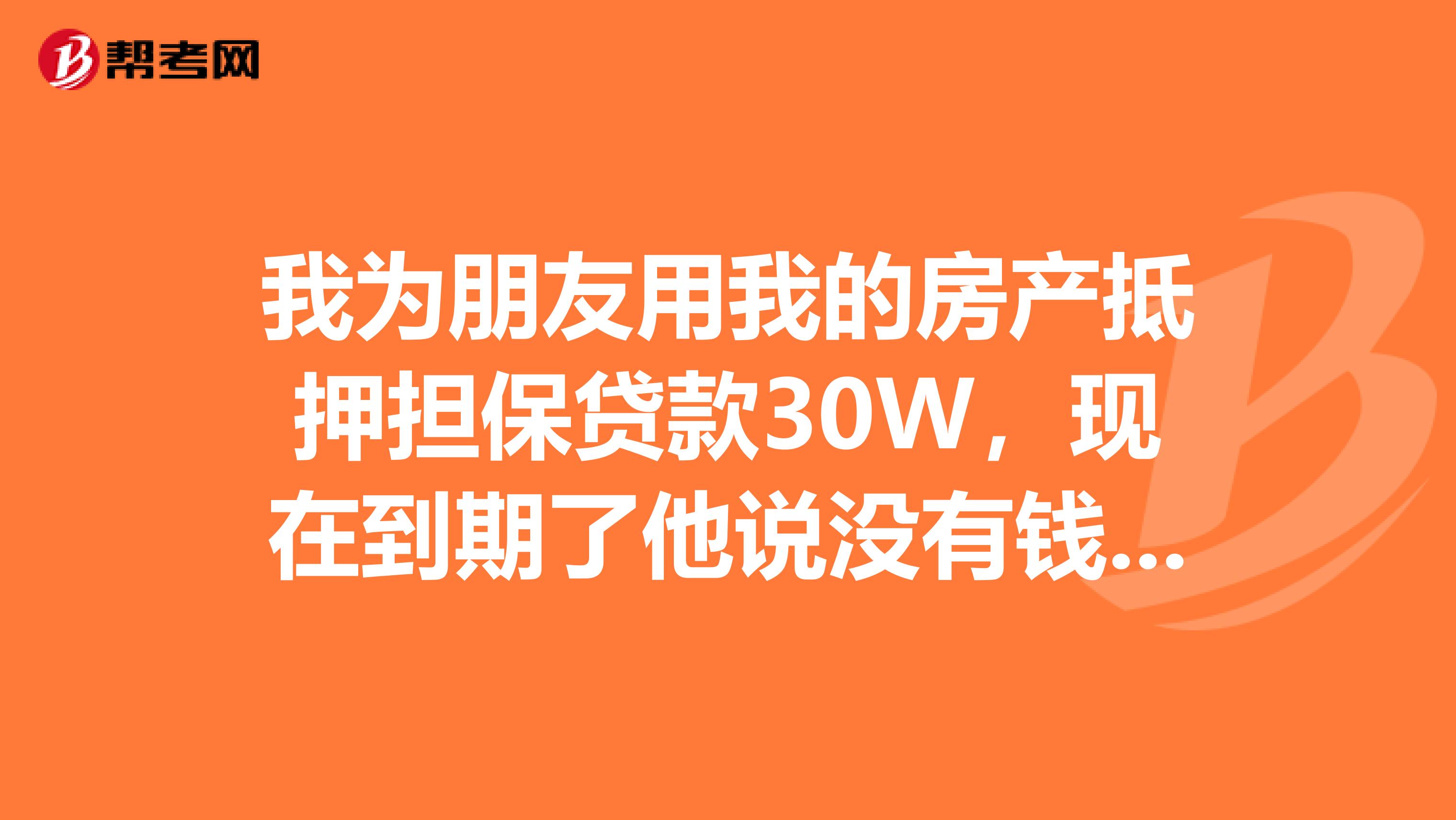 我为朋友用我的房产抵押担保贷款30W,现在到期了他说没有钱还,要我转贷成我的。我该怎么办