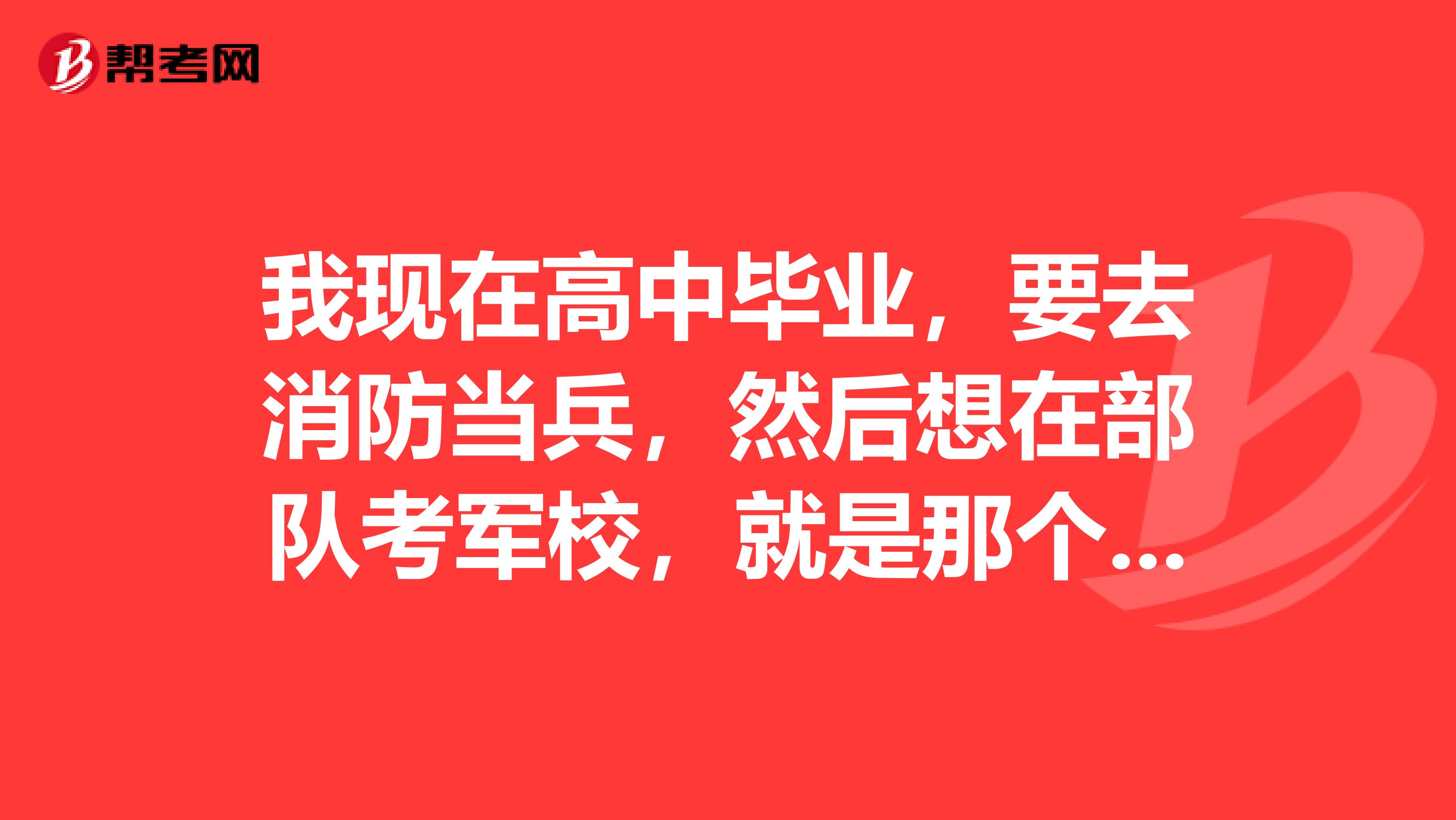 我现在高中毕业，要去消防当兵，然后想在部队考军校，就是那个廊坊武警学院