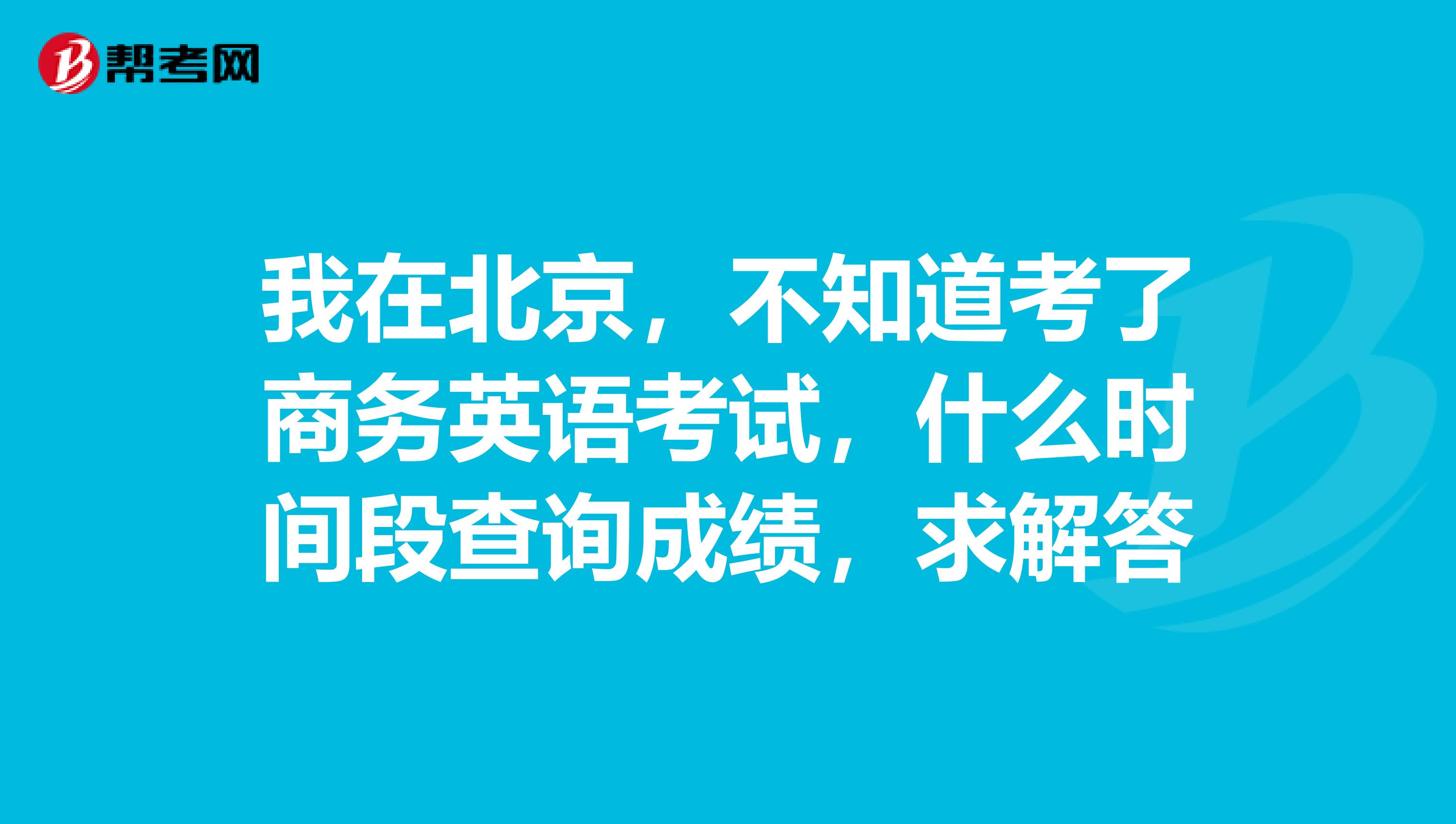 我在北京，不知道考了商务英语考试，什么时间段查询成绩，求解答